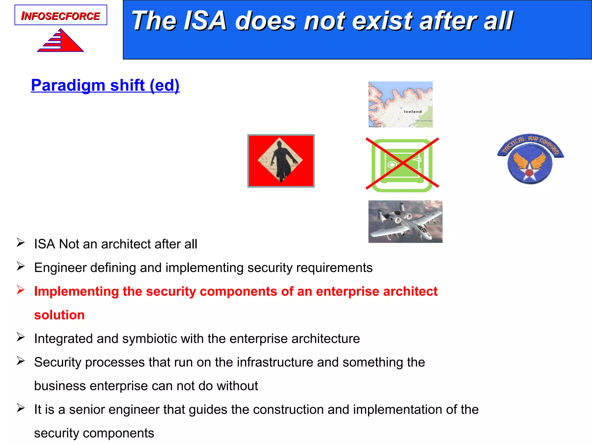 IINFOSECFORCENFOSECFORCE
The ISA does not exist after allThe ISA does not exist after all
 ISA Not an architect after all
 Engineer defining and implementing security requirements
 Implementing the security components of an enterprise architect
solution
 Integrated and symbiotic with the enterprise architecture
 Security processes that run on the infrastructure and something the
business enterprise can not do without
 It is a senior engineer that guides the construction and implementation of the
security components
ISAISA
Paradigm shift (ed)
 