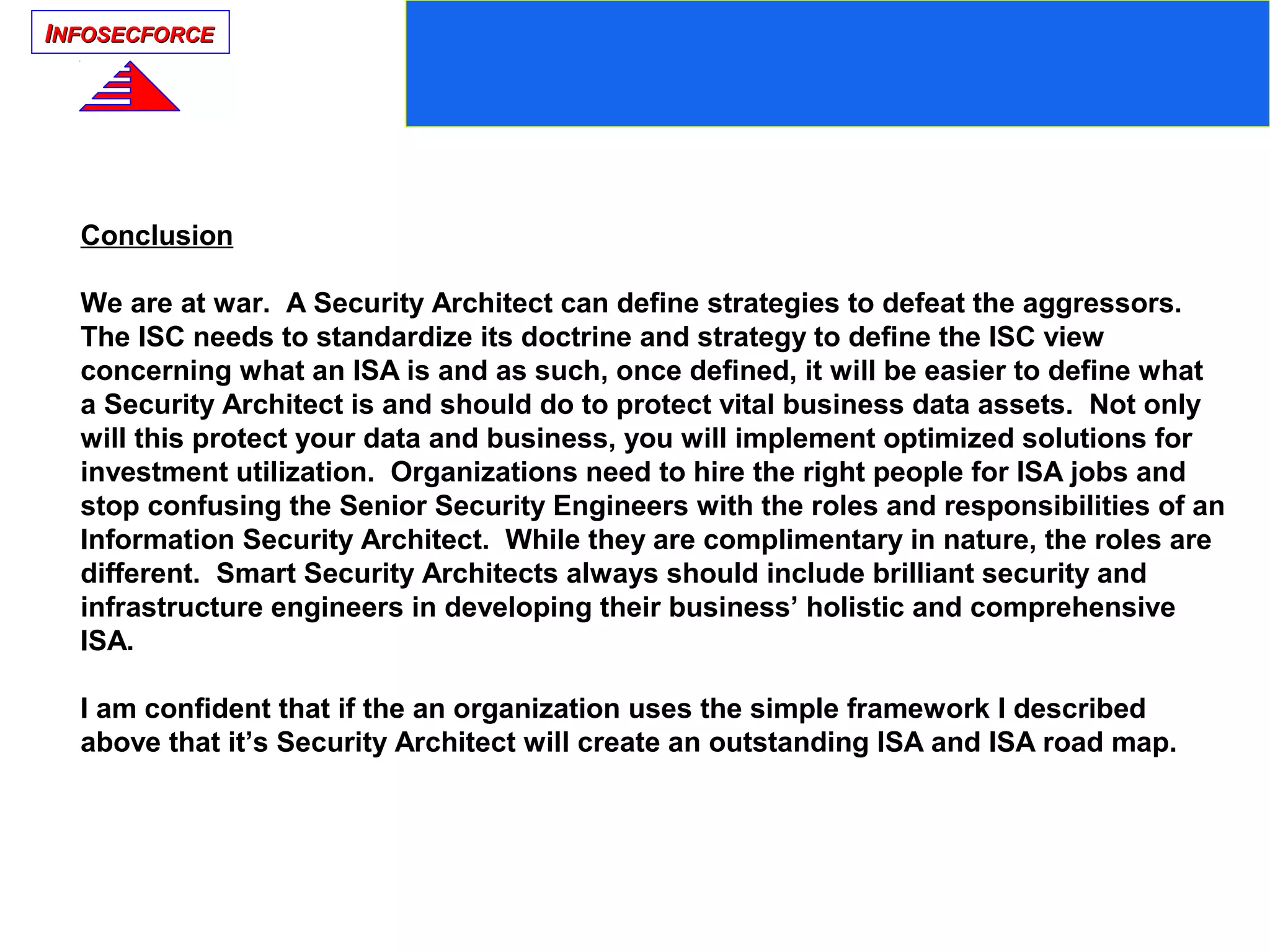 IINFOSECFORCENFOSECFORCE
Conclusion
We are at war. A Security Architect can define strategies to defeat the aggressors.
The ISC needs to standardize its doctrine and strategy to define the ISC view
concerning what an ISA is and as such, once defined, it will be easier to define what
a Security Architect is and should do to protect vital business data assets. Not only
will this protect your data and business, you will implement optimized solutions for
investment utilization. Organizations need to hire the right people for ISA jobs and
stop confusing the Senior Security Engineers with the roles and responsibilities of an
Information Security Architect. While they are complimentary in nature, the roles are
different. Smart Security Architects always should include brilliant security and
infrastructure engineers in developing their business’ holistic and comprehensive
ISA.
I am confident that if the an organization uses the simple framework I described
above that it’s Security Architect will create an outstanding ISA and ISA road map.
 