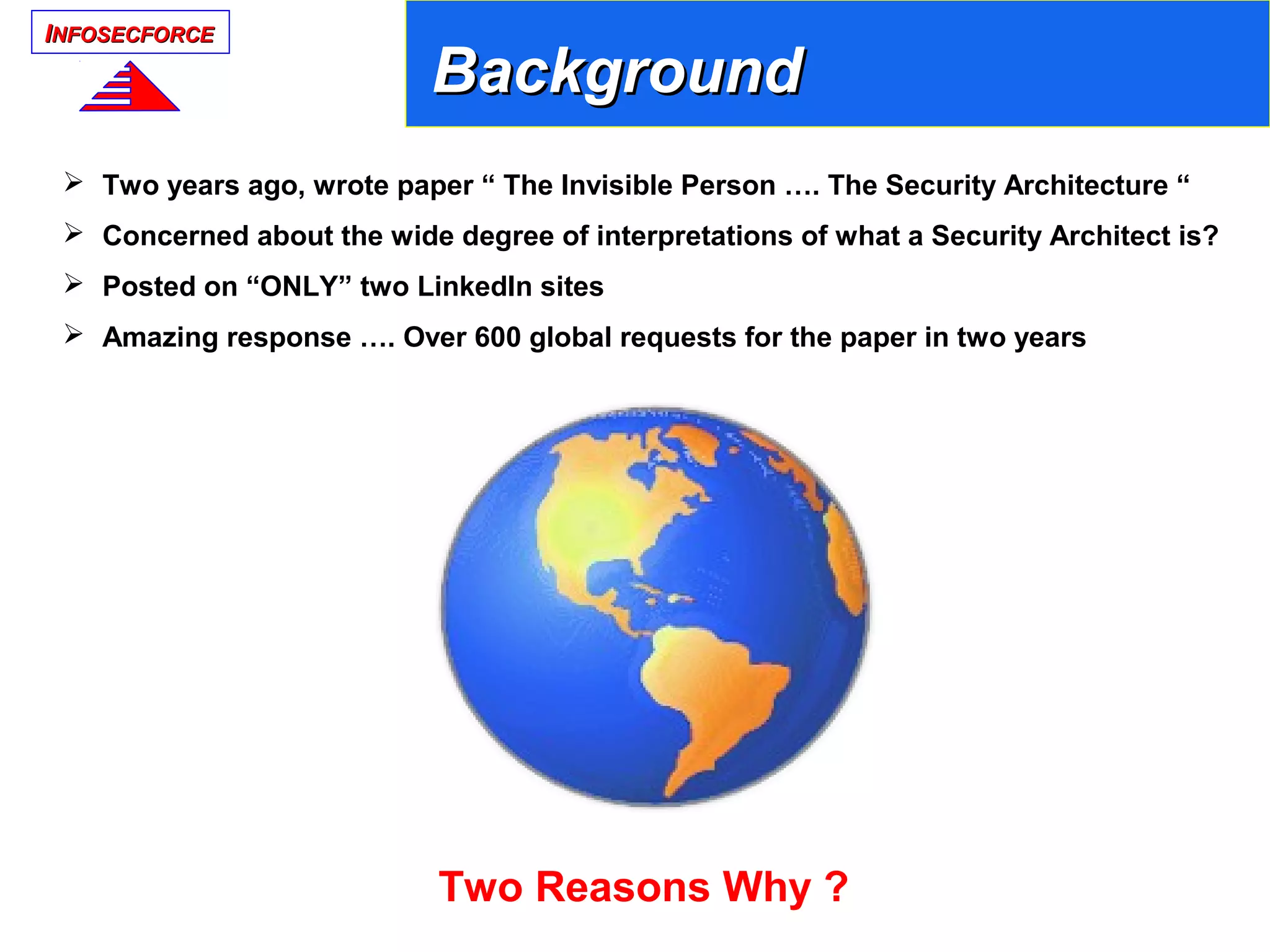 IINFOSECFORCENFOSECFORCE
 Two years ago, wrote paper “ The Invisible Person …. The Security Architecture “
 Concerned about the wide degree of interpretations of what a Security Architect is?
 Posted on “ONLY” two LinkedIn sites
 Amazing response …. Over 600 global requests for the paper in two years
Two Reasons Why ?
BackgroundBackground
 