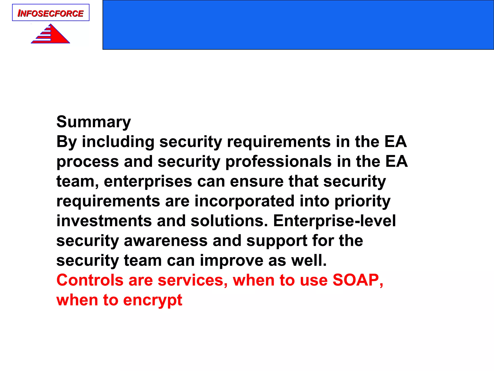 IINFOSECFORCENFOSECFORCE
Summary
By including security requirements in the EA
process and security professionals in the EA
team, enterprises can ensure that security
requirements are incorporated into priority
investments and solutions. Enterprise-level
security awareness and support for the
security team can improve as well.
Controls are services, when to use SOAP,
when to encrypt
 