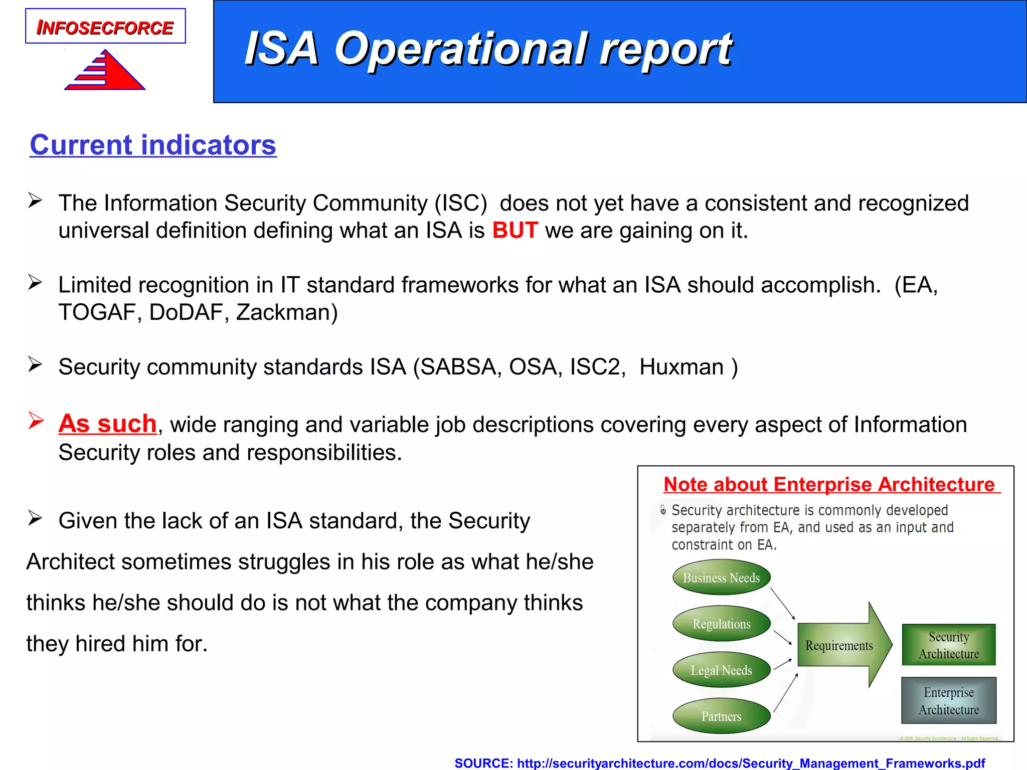 IINFOSECFORCENFOSECFORCE
 The Information Security Community (ISC) does not yet have a consistent and recognized
universal definition defining what an ISA is BUT we are gaining on it.
 Limited recognition in IT standard frameworks for what an ISA should accomplish. (EA,
TOGAF, DoDAF, Zackman)
 Security community standards ISA (SABSA, OSA, ISC2, Huxman )
 As such, wide ranging and variable job descriptions covering every aspect of Information
Security roles and responsibilities.
 Given the lack of an ISA standard, the Security
Architect sometimes struggles in his role as what he/she
thinks he/she should do is not what the company thinks
they hired him for.
SOURCE: http://securityarchitecture.com/docs/Security_Management_Frameworks.pdf
ISA Operational reportISA Operational report
Current indicators
Note about Enterprise Architecture
 
