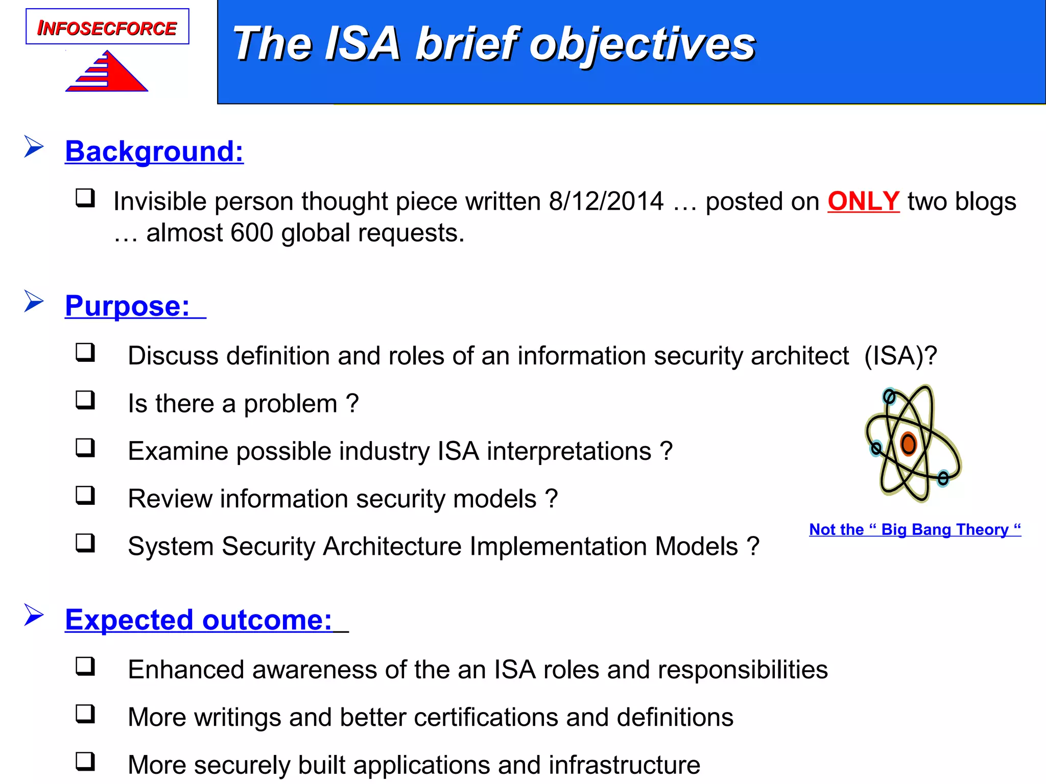 IINFOSECFORCENFOSECFORCE
The ISA brief objectivesThe ISA brief objectives
 Background:
 Invisible person thought piece written 8/12/2014 … posted on ONLY two blogs
… almost 600 global requests.
 Purpose:
 Discuss definition and roles of an information security architect (ISA)?
 Is there a problem ?
 Examine possible industry ISA interpretations ?
 Review information security models ?
 System Security Architecture Implementation Models ?
 Expected outcome:
 Enhanced awareness of the an ISA roles and responsibilities
 More writings and better certifications and definitions
 More securely built applications and infrastructure
Not the “ Big Bang Theory “
 