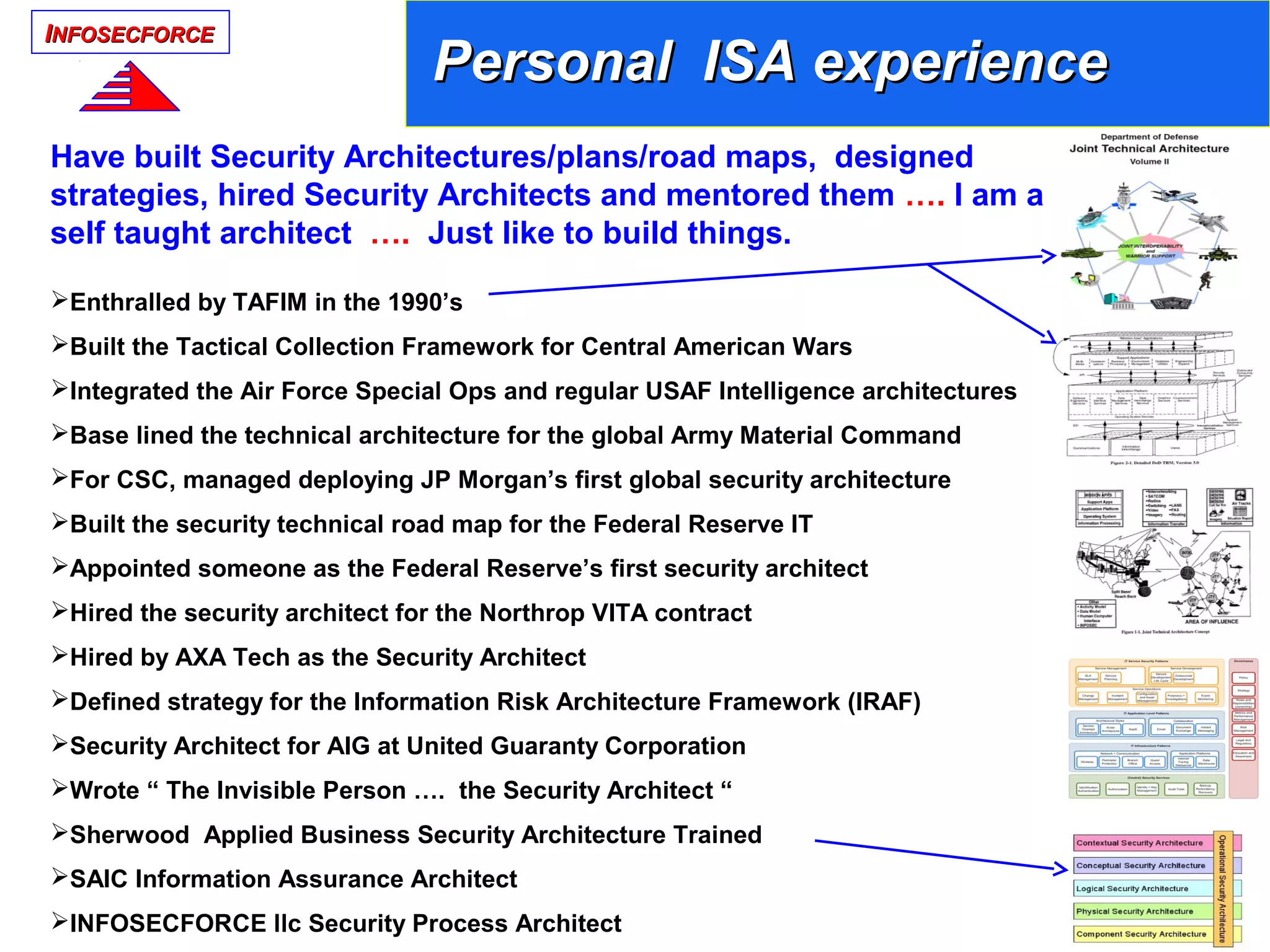 IINFOSECFORCENFOSECFORCE
Personal ISA experiencePersonal ISA experience
Have built Security Architectures/plans/road maps, designed
strategies, hired Security Architects and mentored them …. I am a
self taught architect …. Just like to build things.
Enthralled by TAFIM in the 1990’s
Built the Tactical Collection Framework for Central American Wars
Integrated the Air Force Special Ops and regular USAF Intelligence architectures
Base lined the technical architecture for the global Army Material Command
For CSC, managed deploying JP Morgan’s first global security architecture
Built the security technical road map for the Federal Reserve IT
Appointed someone as the Federal Reserve’s first security architect
Hired the security architect for the Northrop VITA contract
Hired by AXA Tech as the Security Architect
Defined strategy for the Information Risk Architecture Framework (IRAF)
Security Architect for AIG at United Guaranty Corporation
Wrote “ The Invisible Person …. the Security Architect “
Sherwood Applied Business Security Architecture Trained
SAIC Information Assurance Architect
INFOSECFORCE llc Security Process Architect
 