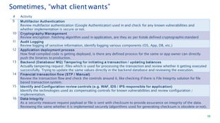 10
# Activity
9 Multifactor Authentication
Review multifactor authentication (Google Authenticator) used in and check for any known vulnerabilities and
whether implementation is secure or not.
10 Cryptography Management
Review encryption /hashing algorithm used in application, are they as per Kotak defined cryptographicstandard
11 Audit Logging
Review logging of sensitive information, identify logging various components (OS, App, DB, etc.)
12 Application deployment process
How final compiled code is getting deployed, is there any defined process for the same or app owner can directly
push the binaries to production.
13 Backend (Database/ MQ) Tampering for initiating a transaction / updating balances
Actually tampering request /files which is used for processing the transaction and review whether it getting executed
successfully. Trying to update the same values directly in the backend database and reviewing the execution.
14 Financial transaction flow (STP / Manual)
Review the transaction flow and check the controls around it, like checking if there is File Integrity solution for file
based transaction system.
15 Identify and Configuration review controls (e.g. WAF, IDS / IPS responsible for application)
Identify the technologies used as compensating controls for known vulnerabilities and review configuration /
implementation.
16 Data Integrity
As a security measure request payload or file is sent with checksum to provide assurance on integrity of the data.
Reviewing the same whether it is implemented securely (algorithms used for generating checksum is obsolete ornot).
Sometimes, “what client wants”
 