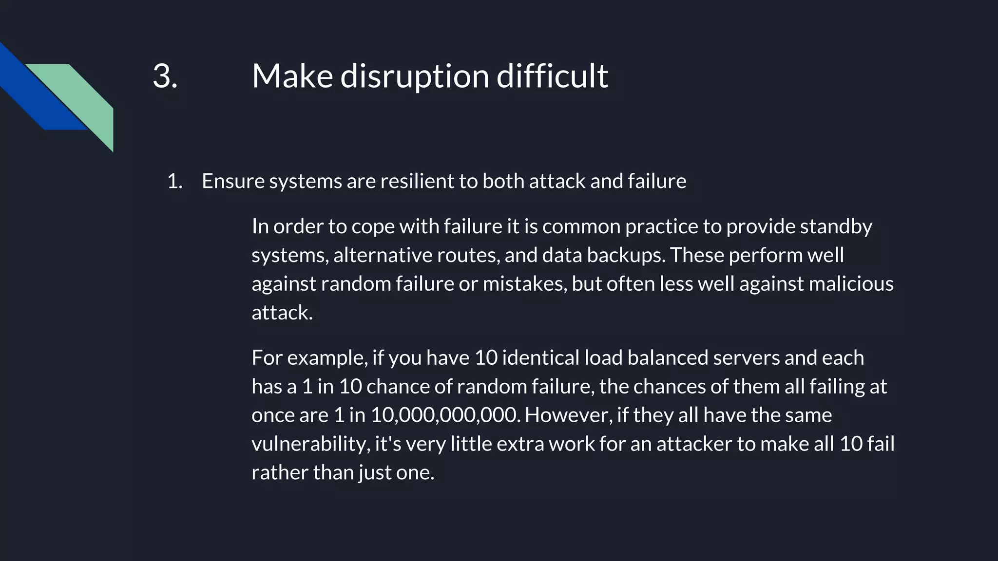 3. Make disruption difficult
1. Ensure systems are resilient to both attack and failure
In order to cope with failure it is common practice to provide standby
systems, alternative routes, and data backups. These perform well
against random failure or mistakes, but often less well against malicious
attack.
For example, if you have 10 identical load balanced servers and each
has a 1 in 10 chance of random failure, the chances of them all failing at
once are 1 in 10,000,000,000. However, if they all have the same
vulnerability, it's very little extra work for an attacker to make all 10 fail
rather than just one.
 