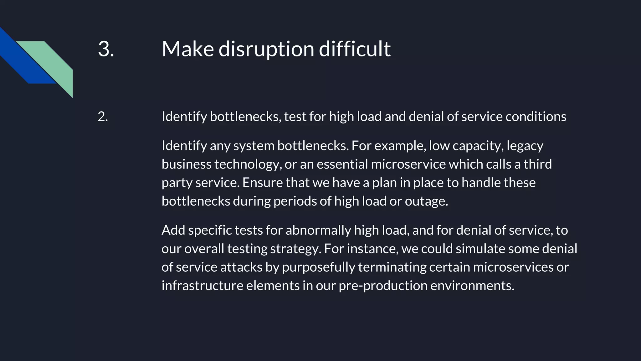 3. Make disruption difficult
2. Identify bottlenecks, test for high load and denial of service conditions
Identify any system bottlenecks. For example, low capacity, legacy
business technology, or an essential microservice which calls a third
party service. Ensure that we have a plan in place to handle these
bottlenecks during periods of high load or outage.
Add specific tests for abnormally high load, and for denial of service, to
our overall testing strategy. For instance, we could simulate some denial
of service attacks by purposefully terminating certain microservices or
infrastructure elements in our pre-production environments.
 