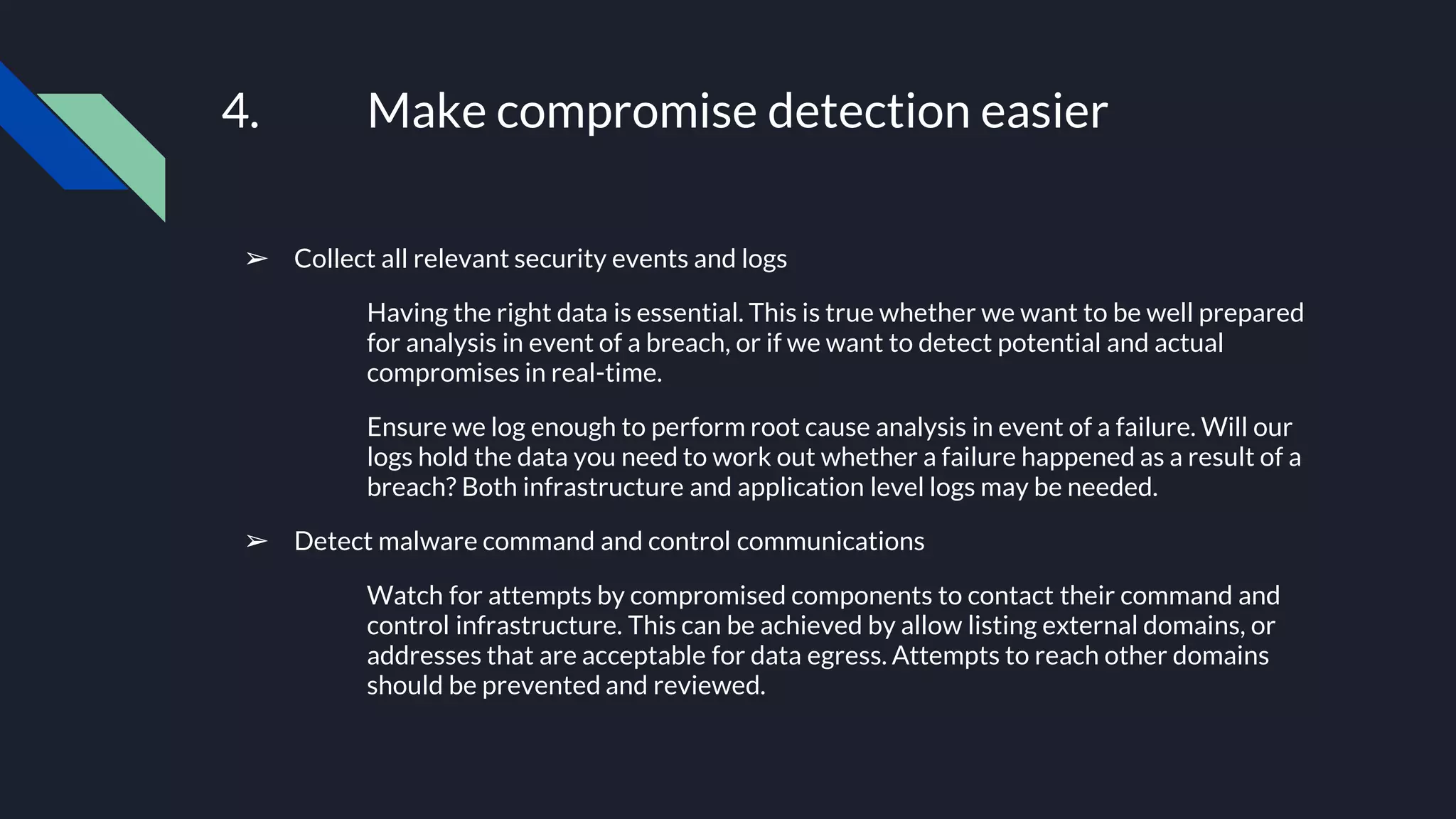 4. Make compromise detection easier
➢ Collect all relevant security events and logs
Having the right data is essential. This is true whether we want to be well prepared
for analysis in event of a breach, or if we want to detect potential and actual
compromises in real-time.
Ensure we log enough to perform root cause analysis in event of a failure. Will our
logs hold the data you need to work out whether a failure happened as a result of a
breach? Both infrastructure and application level logs may be needed.
➢ Detect malware command and control communications
Watch for attempts by compromised components to contact their command and
control infrastructure. This can be achieved by allow listing external domains, or
addresses that are acceptable for data egress. Attempts to reach other domains
should be prevented and reviewed.
 