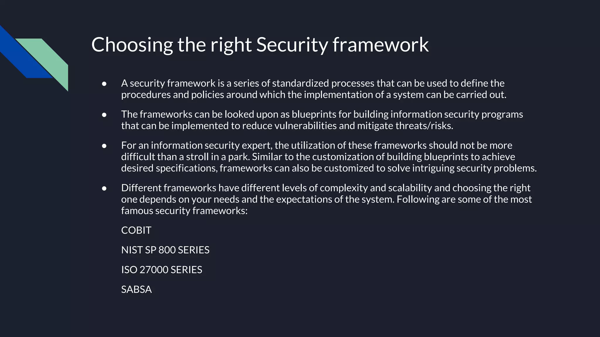 Choosing the right Security framework
● A security framework is a series of standardized processes that can be used to define the
procedures and policies around which the implementation of a system can be carried out.
● The frameworks can be looked upon as blueprints for building information security programs
that can be implemented to reduce vulnerabilities and mitigate threats/risks.
● For an information security expert, the utilization of these frameworks should not be more
difficult than a stroll in a park. Similar to the customization of building blueprints to achieve
desired specifications, frameworks can also be customized to solve intriguing security problems.
● Different frameworks have different levels of complexity and scalability and choosing the right
one depends on your needs and the expectations of the system. Following are some of the most
famous security frameworks:
COBIT
NIST SP 800 SERIES
ISO 27000 SERIES
SABSA
 