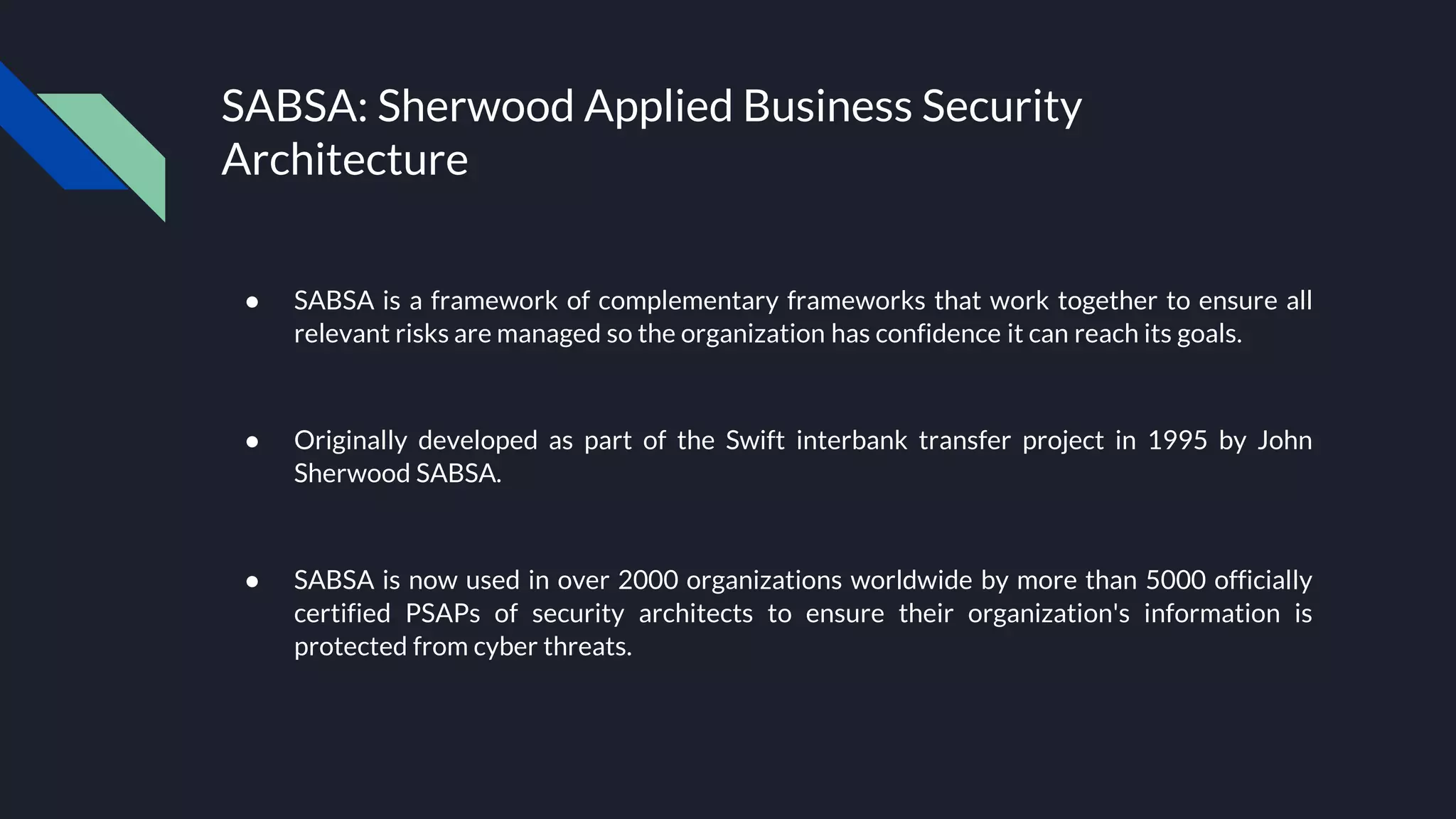 SABSA: Sherwood Applied Business Security
Architecture
● SABSA is a framework of complementary frameworks that work together to ensure all
relevant risks are managed so the organization has confidence it can reach its goals.
● Originally developed as part of the Swift interbank transfer project in 1995 by John
Sherwood SABSA.
● SABSA is now used in over 2000 organizations worldwide by more than 5000 officially
certified PSAPs of security architects to ensure their organization's information is
protected from cyber threats.
 
