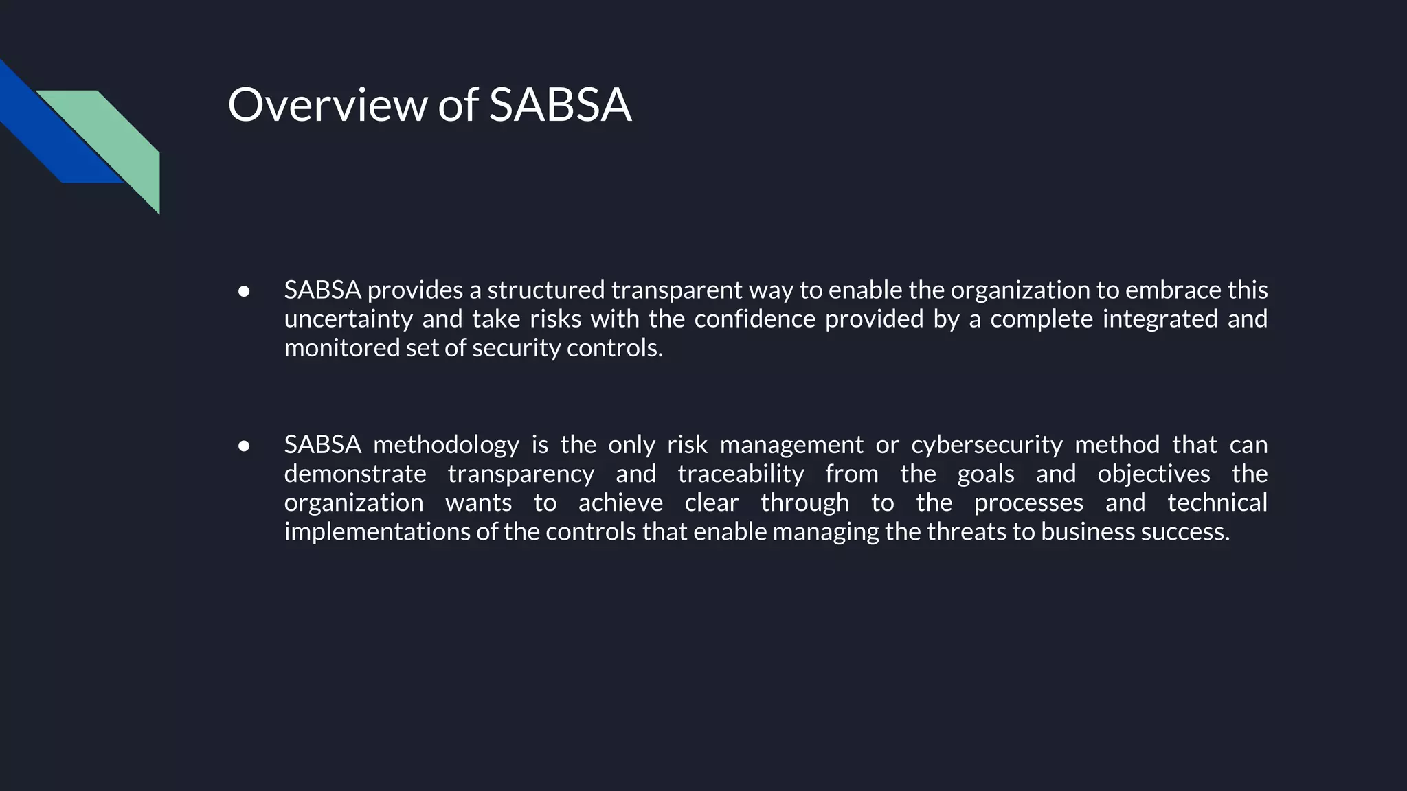 Overview of SABSA
● SABSA provides a structured transparent way to enable the organization to embrace this
uncertainty and take risks with the confidence provided by a complete integrated and
monitored set of security controls.
● SABSA methodology is the only risk management or cybersecurity method that can
demonstrate transparency and traceability from the goals and objectives the
organization wants to achieve clear through to the processes and technical
implementations of the controls that enable managing the threats to business success.
 