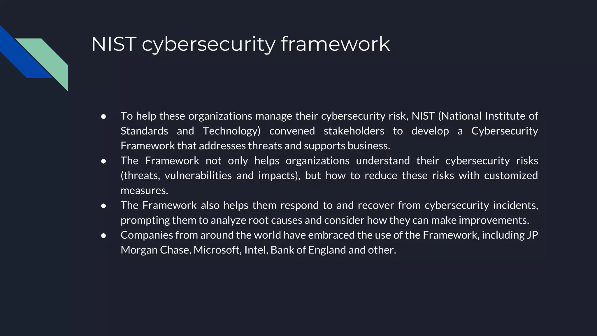 NIST cybersecurity framework
● To help these organizations manage their cybersecurity risk, NIST (National Institute of
Standards and Technology) convened stakeholders to develop a Cybersecurity
Framework that addresses threats and supports business.
● The Framework not only helps organizations understand their cybersecurity risks
(threats, vulnerabilities and impacts), but how to reduce these risks with customized
measures.
● The Framework also helps them respond to and recover from cybersecurity incidents,
prompting them to analyze root causes and consider how they can make improvements.
● Companies from around the world have embraced the use of the Framework, including JP
Morgan Chase, Microsoft, Intel, Bank of England and other.
 