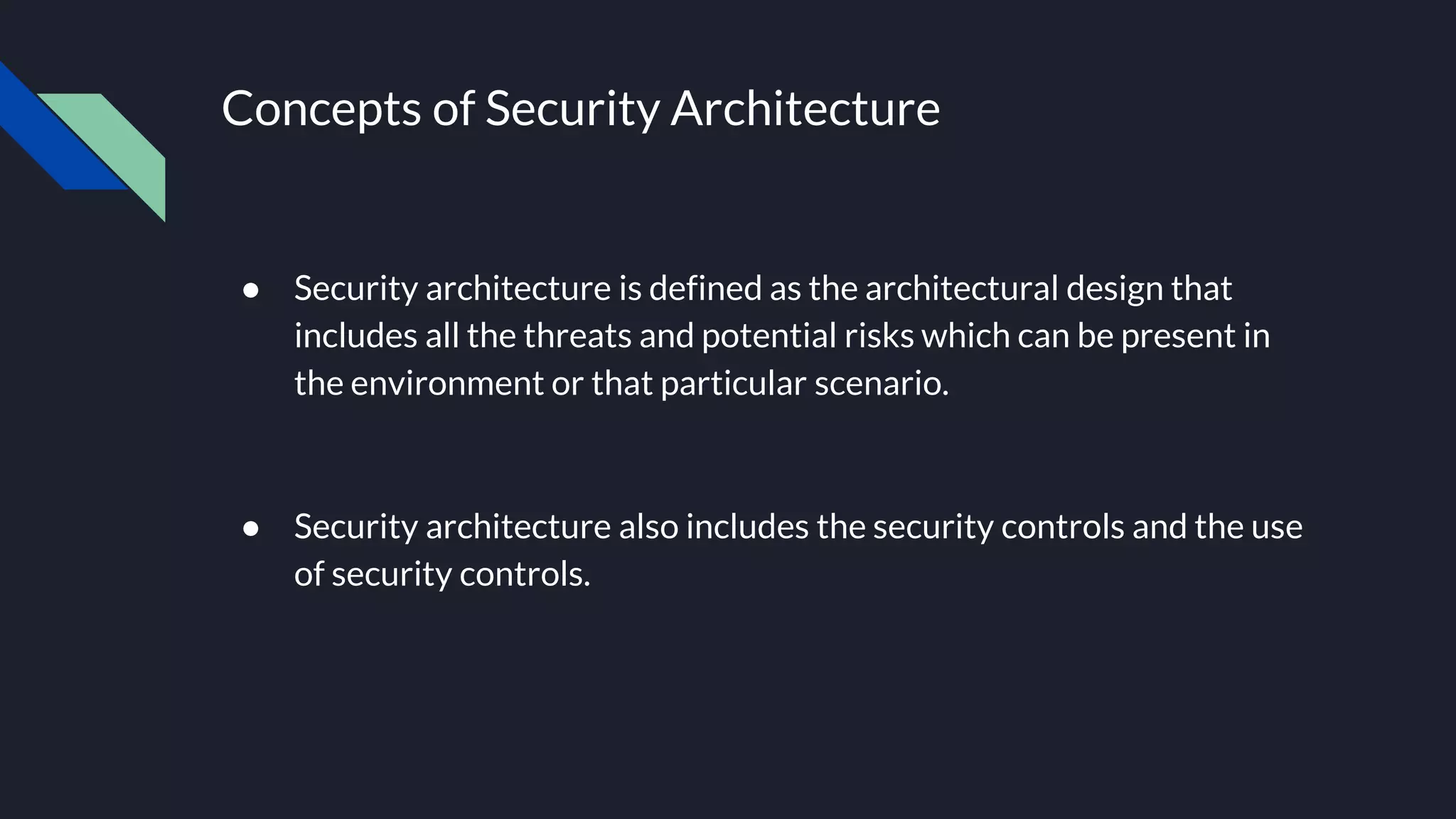 Concepts of Security Architecture
● Security architecture is defined as the architectural design that
includes all the threats and potential risks which can be present in
the environment or that particular scenario.
● Security architecture also includes the security controls and the use
of security controls.
 