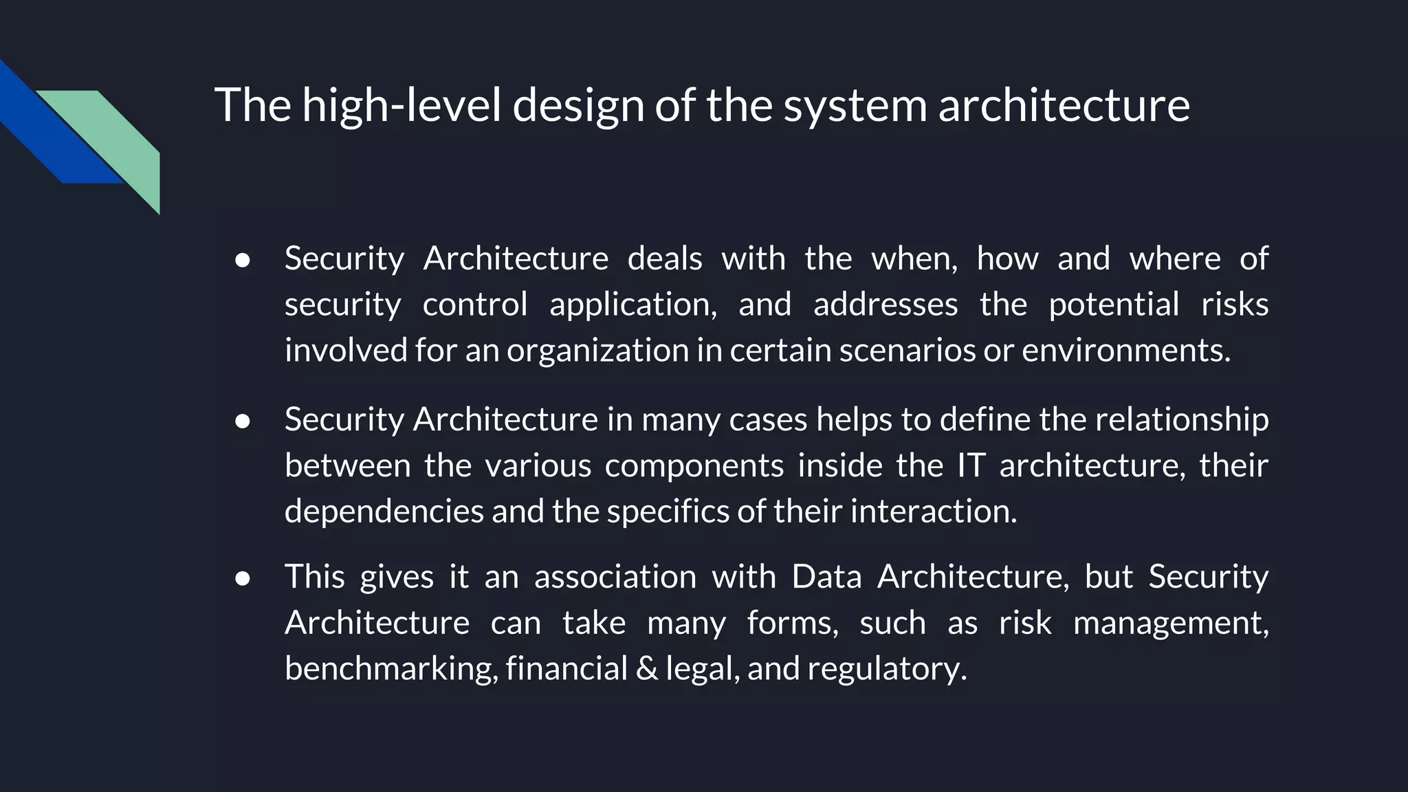 The high-level design of the system architecture
● Security Architecture deals with the when, how and where of
security control application, and addresses the potential risks
involved for an organization in certain scenarios or environments.
● Security Architecture in many cases helps to define the relationship
between the various components inside the IT architecture, their
dependencies and the specifics of their interaction.
● This gives it an association with Data Architecture, but Security
Architecture can take many forms, such as risk management,
benchmarking, financial & legal, and regulatory.
 