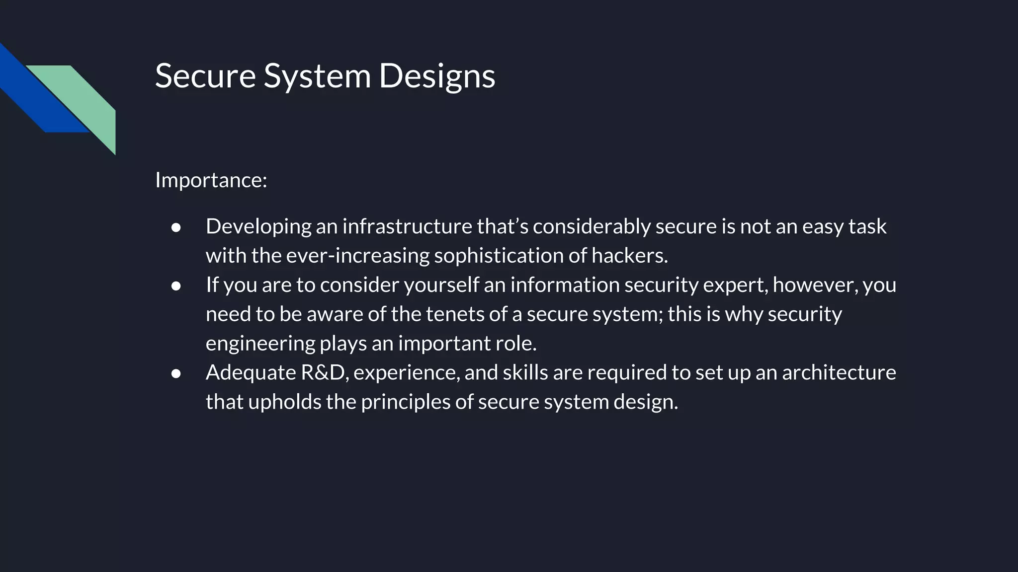 Secure System Designs
Importance:
● Developing an infrastructure that’s considerably secure is not an easy task
with the ever-increasing sophistication of hackers.
● If you are to consider yourself an information security expert, however, you
need to be aware of the tenets of a secure system; this is why security
engineering plays an important role.
● Adequate R&D, experience, and skills are required to set up an architecture
that upholds the principles of secure system design.
 