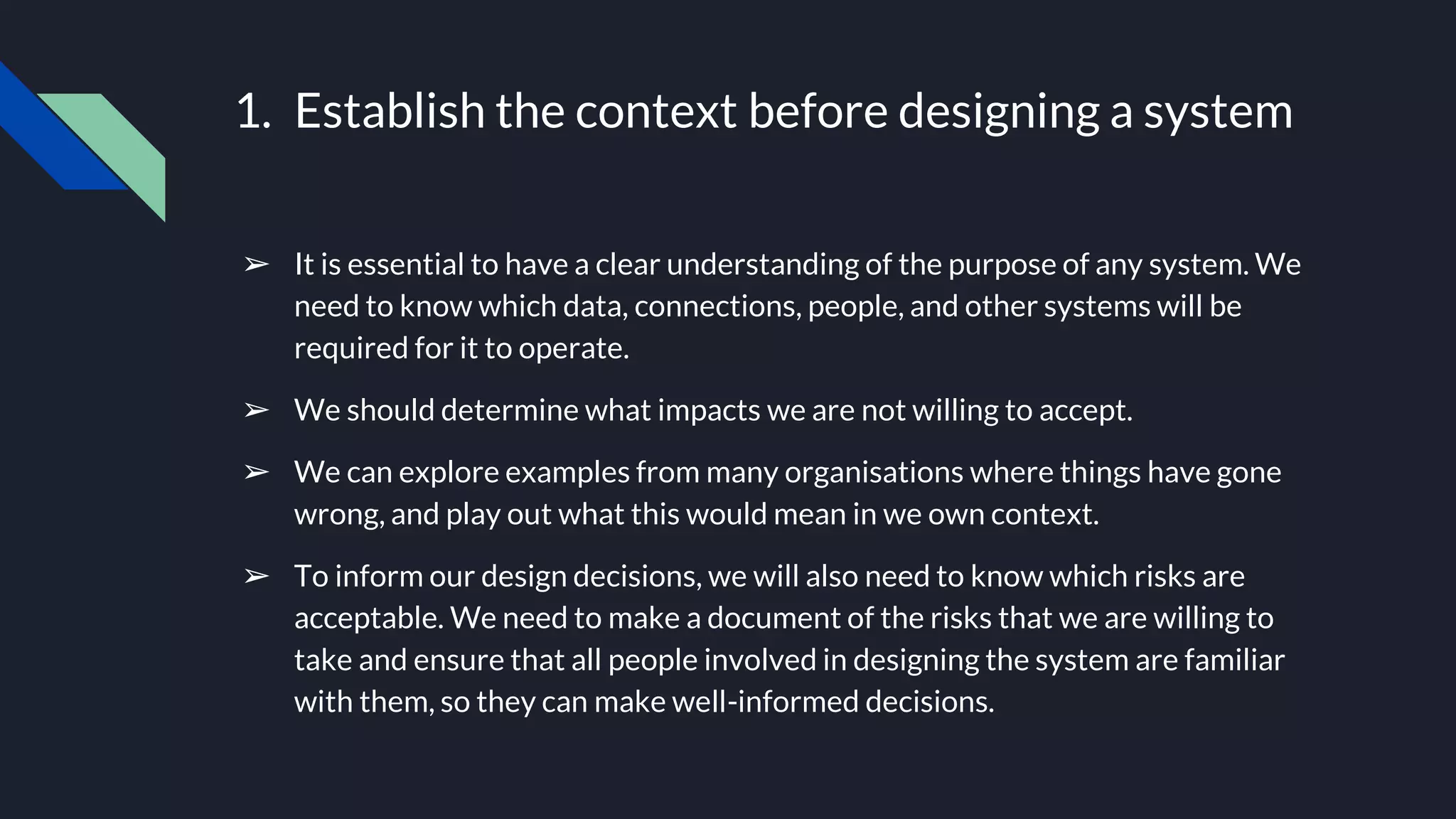 1. Establish the context before designing a system
➢ It is essential to have a clear understanding of the purpose of any system. We
need to know which data, connections, people, and other systems will be
required for it to operate.
➢ We should determine what impacts we are not willing to accept.
➢ We can explore examples from many organisations where things have gone
wrong, and play out what this would mean in we own context.
➢ To inform our design decisions, we will also need to know which risks are
acceptable. We need to make a document of the risks that we are willing to
take and ensure that all people involved in designing the system are familiar
with them, so they can make well-informed decisions.
 