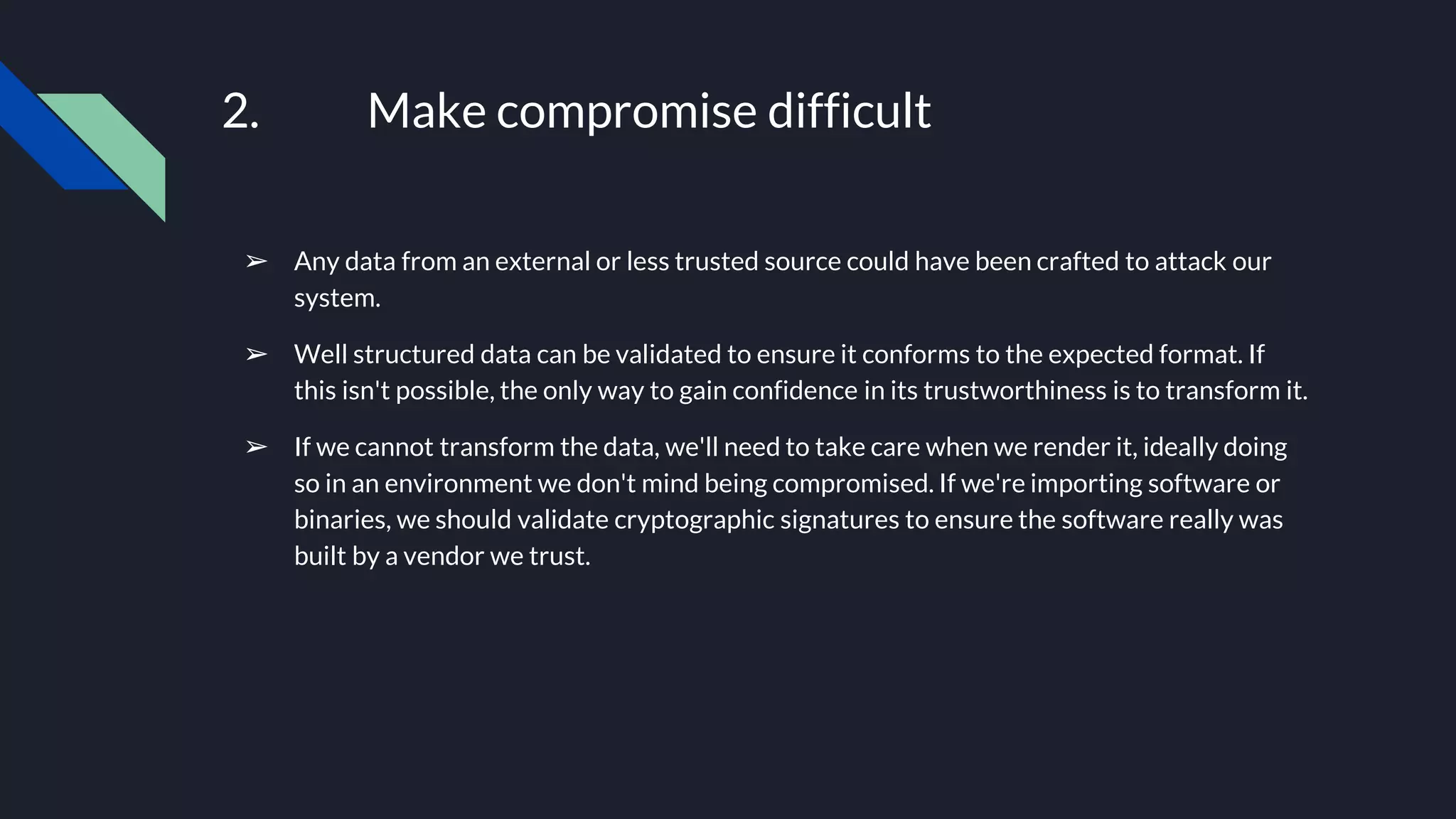 2. Make compromise difficult
➢ Any data from an external or less trusted source could have been crafted to attack our
system.
➢ Well structured data can be validated to ensure it conforms to the expected format. If
this isn't possible, the only way to gain confidence in its trustworthiness is to transform it.
➢ If we cannot transform the data, we'll need to take care when we render it, ideally doing
so in an environment we don't mind being compromised. If we're importing software or
binaries, we should validate cryptographic signatures to ensure the software really was
built by a vendor we trust.
 