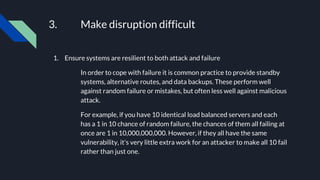 3. Make disruption difficult
1. Ensure systems are resilient to both attack and failure
In order to cope with failure it is common practice to provide standby
systems, alternative routes, and data backups. These perform well
against random failure or mistakes, but often less well against malicious
attack.
For example, if you have 10 identical load balanced servers and each
has a 1 in 10 chance of random failure, the chances of them all failing at
once are 1 in 10,000,000,000. However, if they all have the same
vulnerability, it's very little extra work for an attacker to make all 10 fail
rather than just one.
 