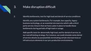 3. Make disruption difficult
2. Identify bottlenecks, test for high load and denial of service conditions
Identify any system bottlenecks. For example, low capacity, legacy
business technology, or an essential microservice which calls a third
party service. Ensure that we have a plan in place to handle these
bottlenecks during periods of high load or outage.
Add specific tests for abnormally high load, and for denial of service, to
our overall testing strategy. For instance, we could simulate some denial
of service attacks by purposefully terminating certain microservices or
infrastructure elements in our pre-production environments.
 