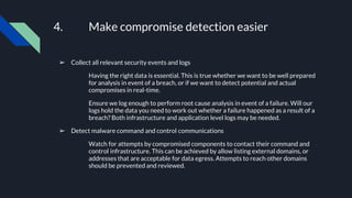 4. Make compromise detection easier
➢ Collect all relevant security events and logs
Having the right data is essential. This is true whether we want to be well prepared
for analysis in event of a breach, or if we want to detect potential and actual
compromises in real-time.
Ensure we log enough to perform root cause analysis in event of a failure. Will our
logs hold the data you need to work out whether a failure happened as a result of a
breach? Both infrastructure and application level logs may be needed.
➢ Detect malware command and control communications
Watch for attempts by compromised components to contact their command and
control infrastructure. This can be achieved by allow listing external domains, or
addresses that are acceptable for data egress. Attempts to reach other domains
should be prevented and reviewed.
 