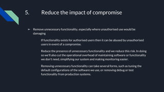 5. Reduce the impact of compromise
➢ Remove unnecessary functionality, especially where unauthorised use would be
damaging
If functionality exists for authorised users then it can be abused by unauthorised
users in event of a compromise.
Reduce the presence of unnecessary functionality and we reduce this risk. In doing
so we'll also cut the operational overhead of maintaining software or functionality
we don't need, simplifying our system and making monitoring easier.
Removing unnecessary functionality can take several forms, such as tuning the
default configurations of the software we use, or removing debug or test
functionality from production systems.
 