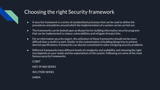 Choosing the right Security framework
● A security framework is a series of standardized processes that can be used to define the
procedures and policies around which the implementation of a system can be carried out.
● The frameworks can be looked upon as blueprints for building information security programs
that can be implemented to reduce vulnerabilities and mitigate threats/risks.
● For an information security expert, the utilization of these frameworks should not be more
difficult than a stroll in a park. Similar to the customization of building blueprints to achieve
desired specifications, frameworks can also be customized to solve intriguing security problems.
● Different frameworks have different levels of complexity and scalability and choosing the right
one depends on your needs and the expectations of the system. Following are some of the most
famous security frameworks:
COBIT
NIST SP 800 SERIES
ISO 27000 SERIES
SABSA
 