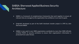 SABSA: Sherwood Applied Business Security
Architecture
● SABSA is a framework of complementary frameworks that work together to ensure all
relevant risks are managed so the organization has confidence it can reach its goals.
● Originally developed as part of the Swift interbank transfer project in 1995 by John
Sherwood SABSA.
● SABSA is now used in over 2000 organizations worldwide by more than 5000 officially
certified PSAPs of security architects to ensure their organization's information is
protected from cyber threats.
 