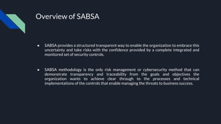 Overview of SABSA
● SABSA provides a structured transparent way to enable the organization to embrace this
uncertainty and take risks with the confidence provided by a complete integrated and
monitored set of security controls.
● SABSA methodology is the only risk management or cybersecurity method that can
demonstrate transparency and traceability from the goals and objectives the
organization wants to achieve clear through to the processes and technical
implementations of the controls that enable managing the threats to business success.
 