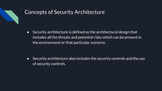 Concepts of Security Architecture
● Security architecture is defined as the architectural design that
includes all the threats and potential risks which can be present in
the environment or that particular scenario.
● Security architecture also includes the security controls and the use
of security controls.
 