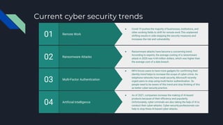 Current cyber security trends
Artificial Intelligence
04
● As of 2021, companies increase the making of AI-based
products because of their efficiency and popularity.
Unfortunately, cyber-criminals are also taking the help of AI to
conduct their cyber-attacks. Cyber-security professionals can
help to stop these AI-based cyber-attacks.
Multi-Factor Authentication
03
● MFA forces users to have more gadgets for confirming their
identity trend helps to increase the scope of cyber-crime. As
telephone networks have weak security, Microsoft recently
urged users to stop using multi-factor authentication. So
people need to be aware of this trend and stop thinking of this
as better cyber-security practice.
Ransomware Attacks
02
● Ransomware attacks have become a concerning trend.
According to experts, the average costing of a ransomware
attack in 2020 was 4.44 million dollars, which was higher than
the average cost of a data breach.
Remote Work
01
● Covid-19 pushes the majority of businesses, institutions, and
other working fields to shift for remote work.This unplanned
shifting results in side-stepping the security measures and
increases the risk and vulnerability.
 