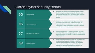 Current cyber security trends
Insider Threats
08
● Insider threats become ordinary day by day. The remote-only
hiring enables all the people worldwide to work for the
company, which is the biggest reason for this increasing
insider threat. According to reports, 15% to 25% of data
breaches are caused by trusted business partners. It is
becoming a trend and the biggest concern.
Chief Security Officer
07
● It is now a trend to have a Chief Security Officer or CSO for
companies.This is because organizations are more concerned
about their security than before. So this trend widens the area
of the job as well.
Cyber Insurance
06
● Because of the increasing number of cyber-attacks, cyber
insurance has become a trend. All the organizations are
buying cyber insurance to protect them from cyber-attacks.
The increase of cyber-attacks during the covid-19 pandemic
caused a sharp rise in cyber coverage.
Cloud Usage
05
● Businesses are adopting cloud-based processes. However,
despite having numerous advantages like efficiency, cost-
effectiveness, and much more, the cloud is highly vulnerable.
As a result, the cloud remains a prime target for cyber-
attacker.
 