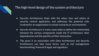 The high-level design of the system architecture
● Security Architecture deals with the when, how and where of
security control application, and addresses the potential risks
involved for an organization in certain scenarios or environments.
● Security Architecture in many cases helps to define the relationship
between the various components inside the IT architecture, their
dependencies and the specifics of their interaction.
● This gives it an association with Data Architecture, but Security
Architecture can take many forms, such as risk management,
benchmarking, financial & legal, and regulatory.
 