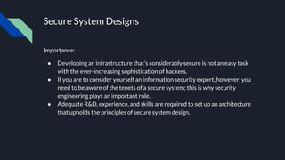 Secure System Designs
Importance:
● Developing an infrastructure that’s considerably secure is not an easy task
with the ever-increasing sophistication of hackers.
● If you are to consider yourself an information security expert, however, you
need to be aware of the tenets of a secure system; this is why security
engineering plays an important role.
● Adequate R&D, experience, and skills are required to set up an architecture
that upholds the principles of secure system design.
 