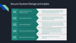 Secure System Design principles
Reduce the impact of compromise
05 Design to naturally minimise the severity of any
compromise.
Make compromise detection easier
04
Even if you take all available precautions, there’s still a
chance your system will be compromised by a new or
unknown attack. To give yourself the best chance of
spotting these attacks, you should be well positioned to
detect compromise.
Make disruption difficult
03
When high-value or critical services rely on technology for
delivery, it becomes essential that the technology is always
available. In these cases the acceptable percentage of ‘down
time’ can be effectively zero.
Make compromise difficult
02
Designing with security in mind means applying concepts
and using techniques which make it harder for attackers to
compromise your data or systems.
Establish the context before
designing a system
01
Before you can create a secure system design, you need to
have a good understanding of the fundamentals and take
action to address any identified shortcomings.
 