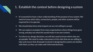 1. Establish the context before designing a system
➢ It is essential to have a clear understanding of the purpose of any system. We
need to know which data, connections, people, and other systems will be
required for it to operate.
➢ We should determine what impacts we are not willing to accept.
➢ We can explore examples from many organisations where things have gone
wrong, and play out what this would mean in we own context.
➢ To inform our design decisions, we will also need to know which risks are
acceptable. We need to make a document of the risks that we are willing to
take and ensure that all people involved in designing the system are familiar
with them, so they can make well-informed decisions.
 