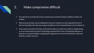2. Make compromise difficult
➢ Any data from an external or less trusted source could have been crafted to attack our
system.
➢ Well structured data can be validated to ensure it conforms to the expected format. If
this isn't possible, the only way to gain confidence in its trustworthiness is to transform it.
➢ If we cannot transform the data, we'll need to take care when we render it, ideally doing
so in an environment we don't mind being compromised. If we're importing software or
binaries, we should validate cryptographic signatures to ensure the software really was
built by a vendor we trust.
 