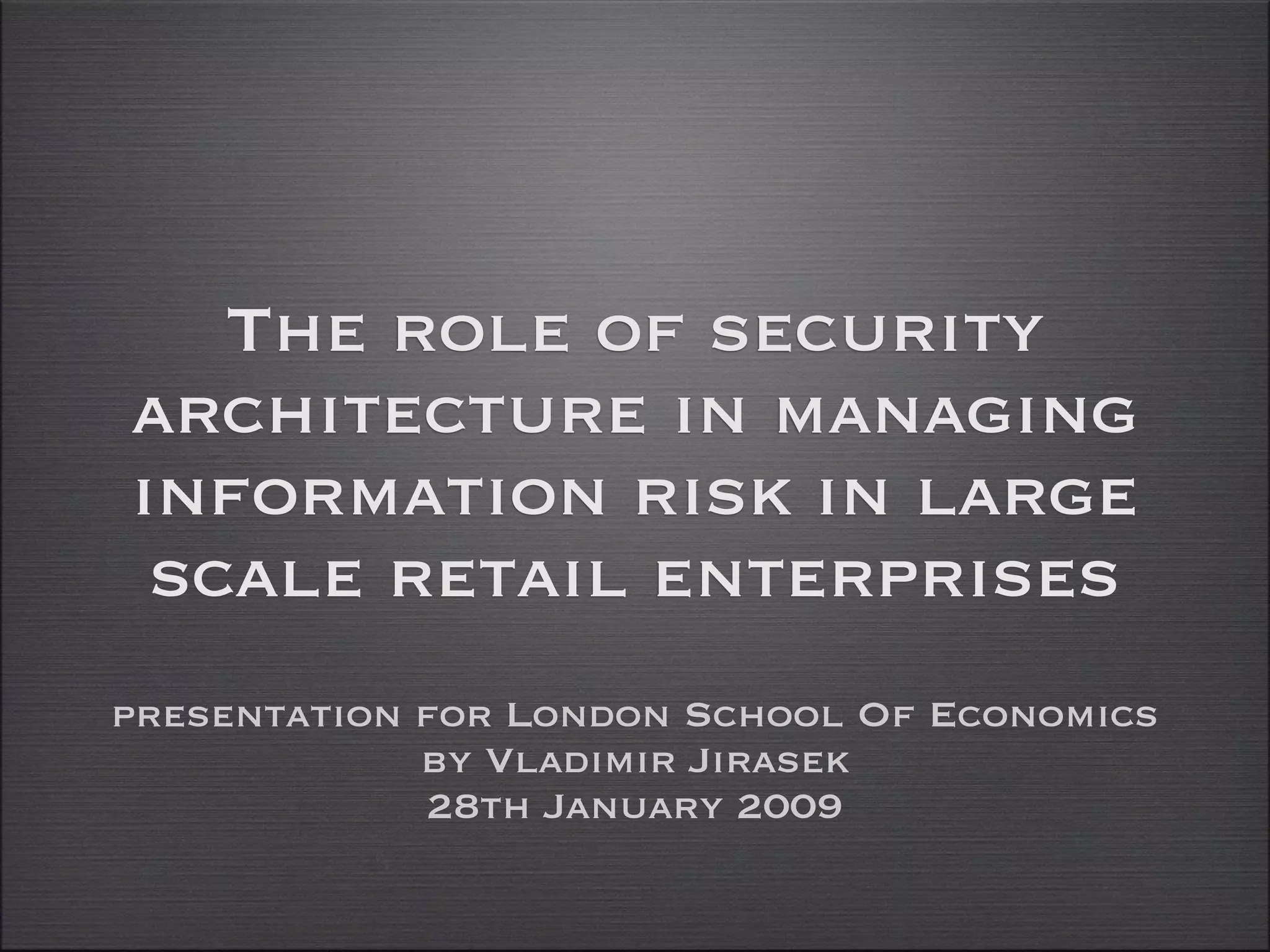 The role of security
architecture in managing
information risk in large
 scale retail enterprises
presentation for London School Of Economics
             by Vladimir Jirasek
             28th January 2009
 
