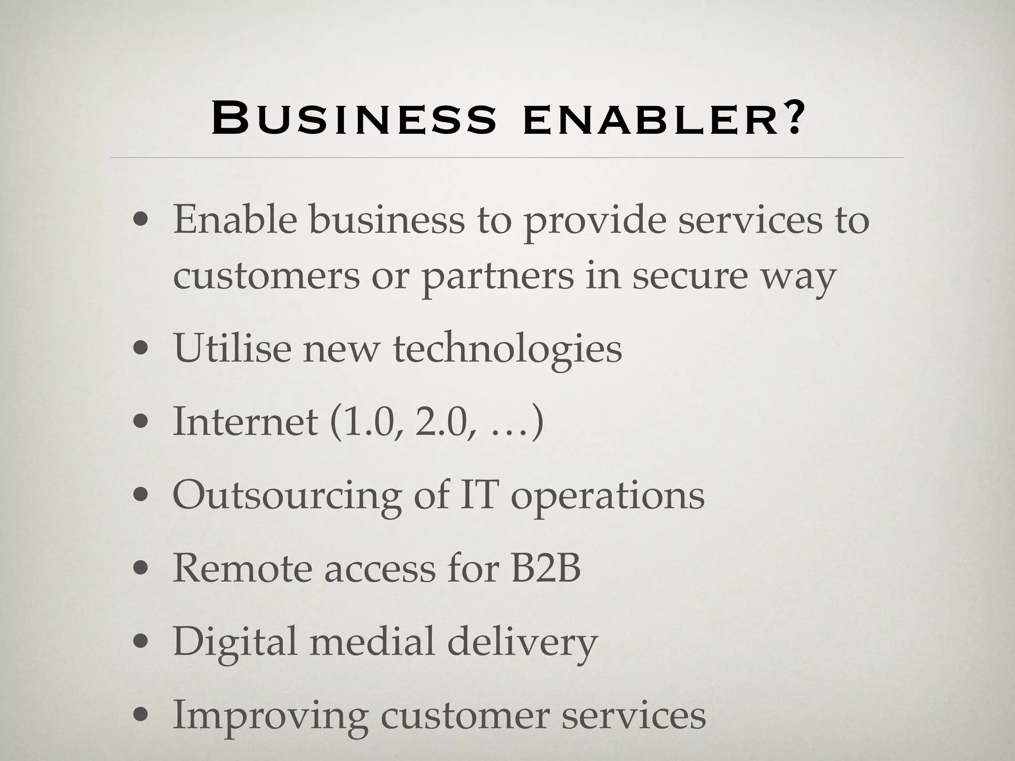 Business enabler?
• Enable business to provide services to
  customers or partners in secure way
• Utilise new technologies
• Internet (1.0, 2.0, …)
• Outsourcing of IT operations
• Remote access for B2B
• Digital medial delivery
• Improving customer services
 
