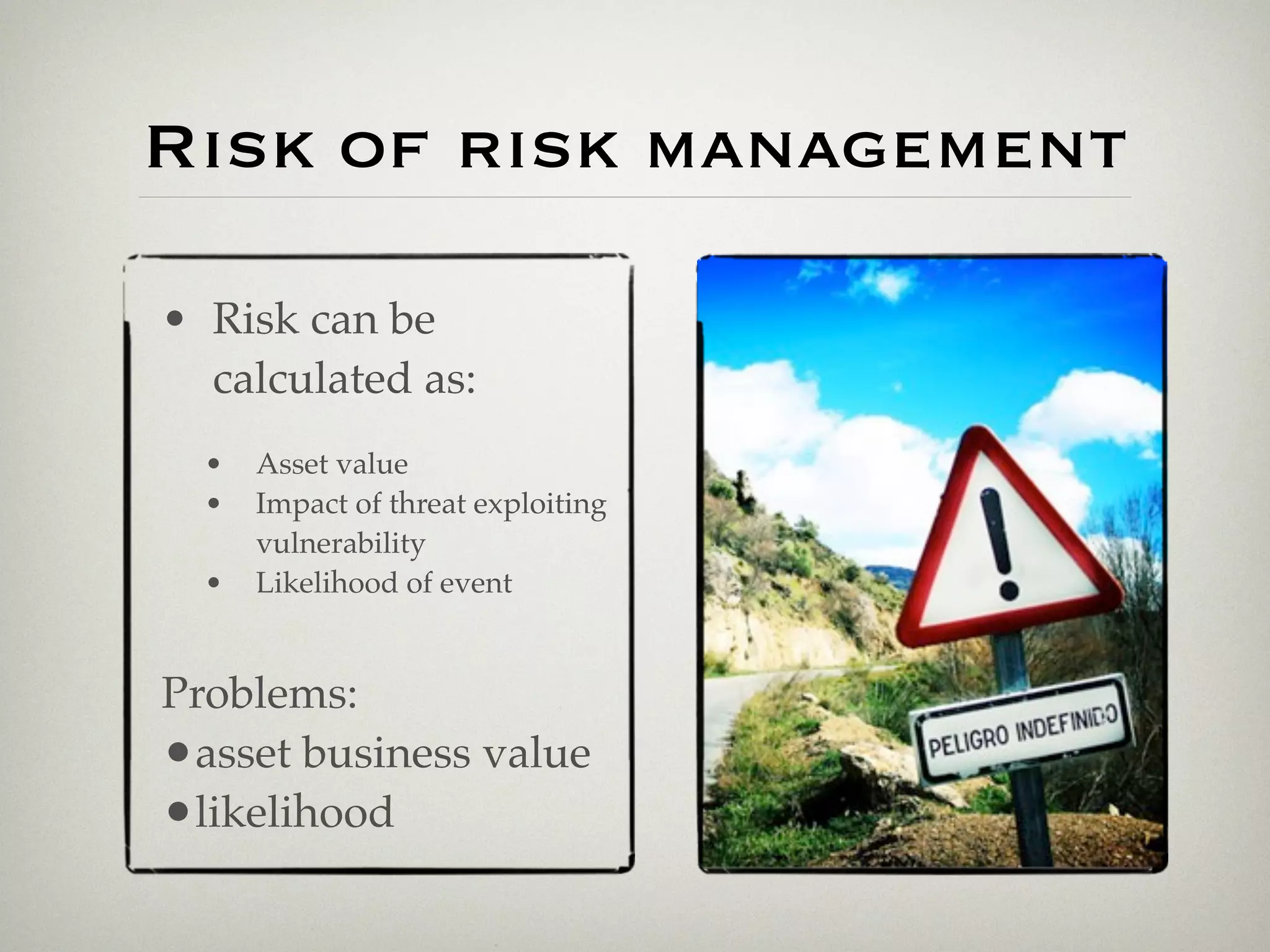 Risk of risk management

• Risk can be
  calculated as:
  •   Asset value
  •   Impact of threat exploiting
      vulnerability
  •   Likelihood of event


Problems:
•asset business value
•likelihood
 