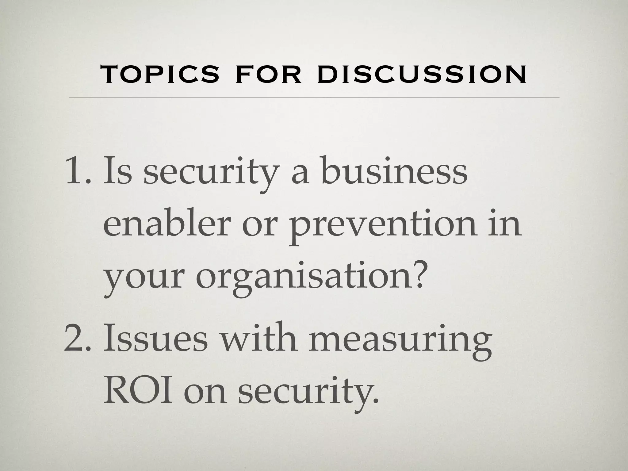 topics for discussion

1. Is security a business
   enabler or prevention in
   your organisation?
2. Issues with measuring
   ROI on security.
 