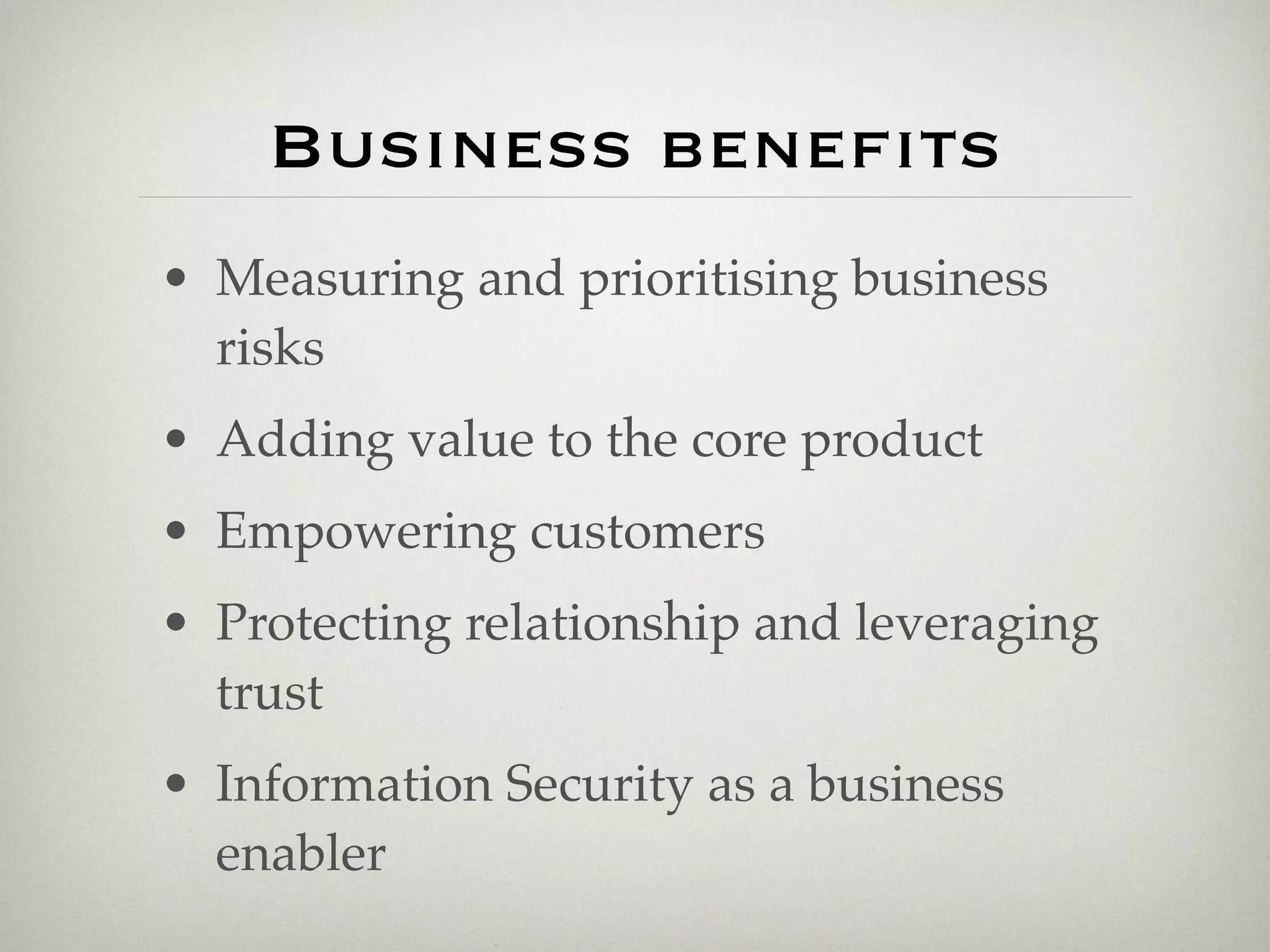 Business benefits
• Measuring and prioritising business
  risks
• Adding value to the core product
• Empowering customers
• Protecting relationship and leveraging
  trust
• Information Security as a business
  enabler
 