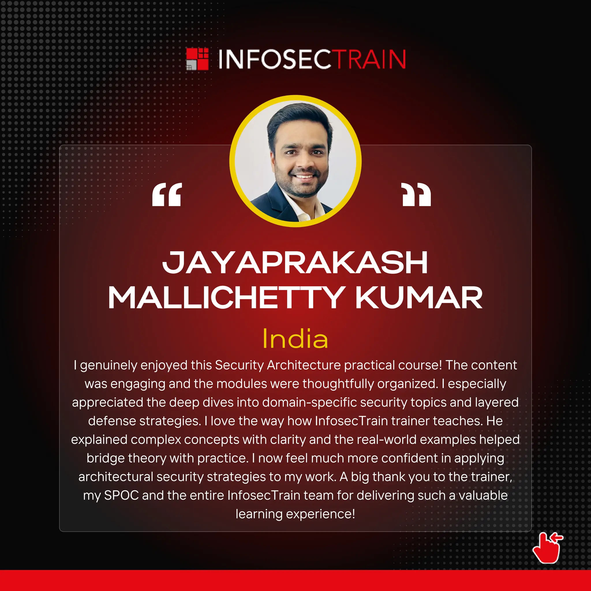 I genuinely enjoyed this Security Architecture practical course! The content
was engaging and the modules were thoughtfully organized. I especially
appreciated the deep dives into domain-specific security topics and layered
defense strategies. I love the way how InfosecTrain trainer teaches. He
explained complex concepts with clarity and the real-world examples helped
bridge theory with practice. I now feel much more confident in applying
architectural security strategies to my work. A big thank you to the trainer,
my SPOC and the entire InfosecTrain team for delivering such a valuable
learning experience!
JAYAPRAKASH
MALLICHETTY KUMAR
India
 