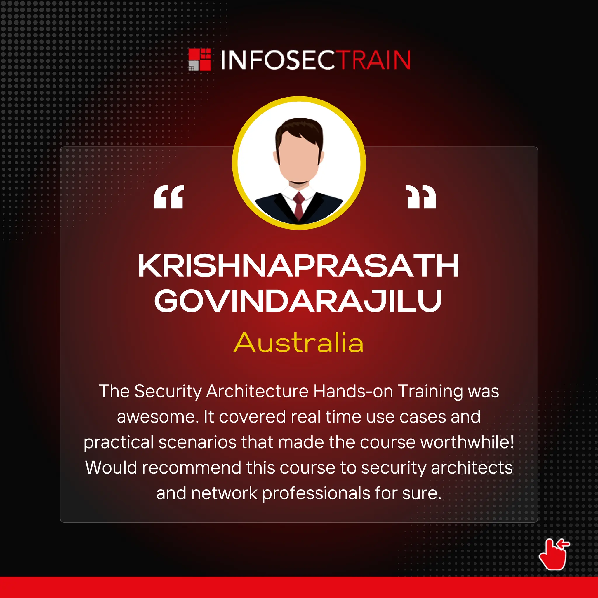KRISHNAPRASATH
GOVINDARAJILU
Australia
The Security Architecture Hands-on Training was
awesome. It covered real time use cases and
practical scenarios that made the course worthwhile!
Would recommend this course to security architects
and network professionals for sure.
 