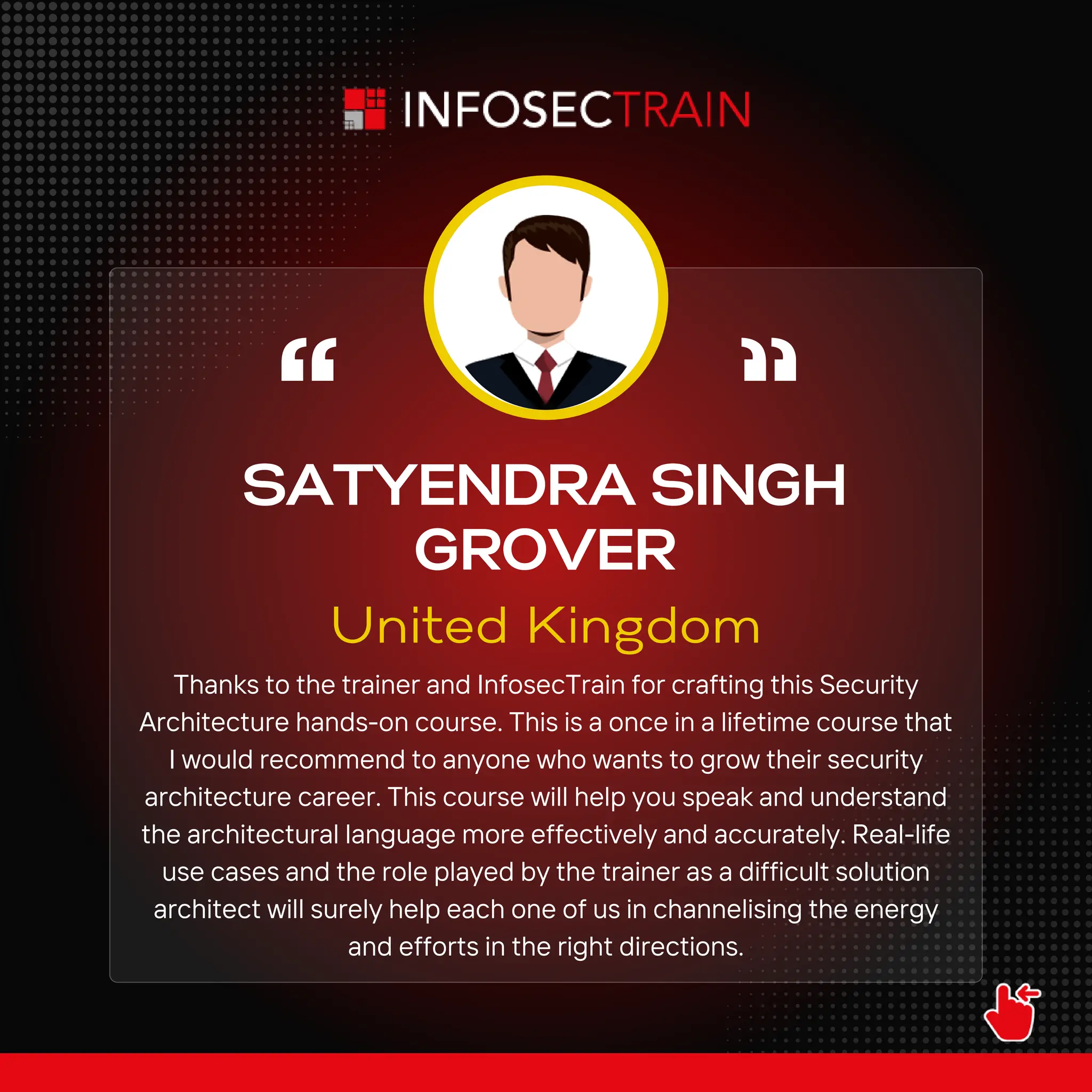 SATYENDRA SINGH
GROVER
United Kingdom
Thanks to the trainer and InfosecTrain for crafting this Security
Architecture hands-on course. This is a once in a lifetime course that
I would recommend to anyone who wants to grow their security
architecture career. This course will help you speak and understand
the architectural language more effectively and accurately. Real-life
use cases and the role played by the trainer as a difficult solution
architect will surely help each one of us in channelising the energy
and efforts in the right directions.
 