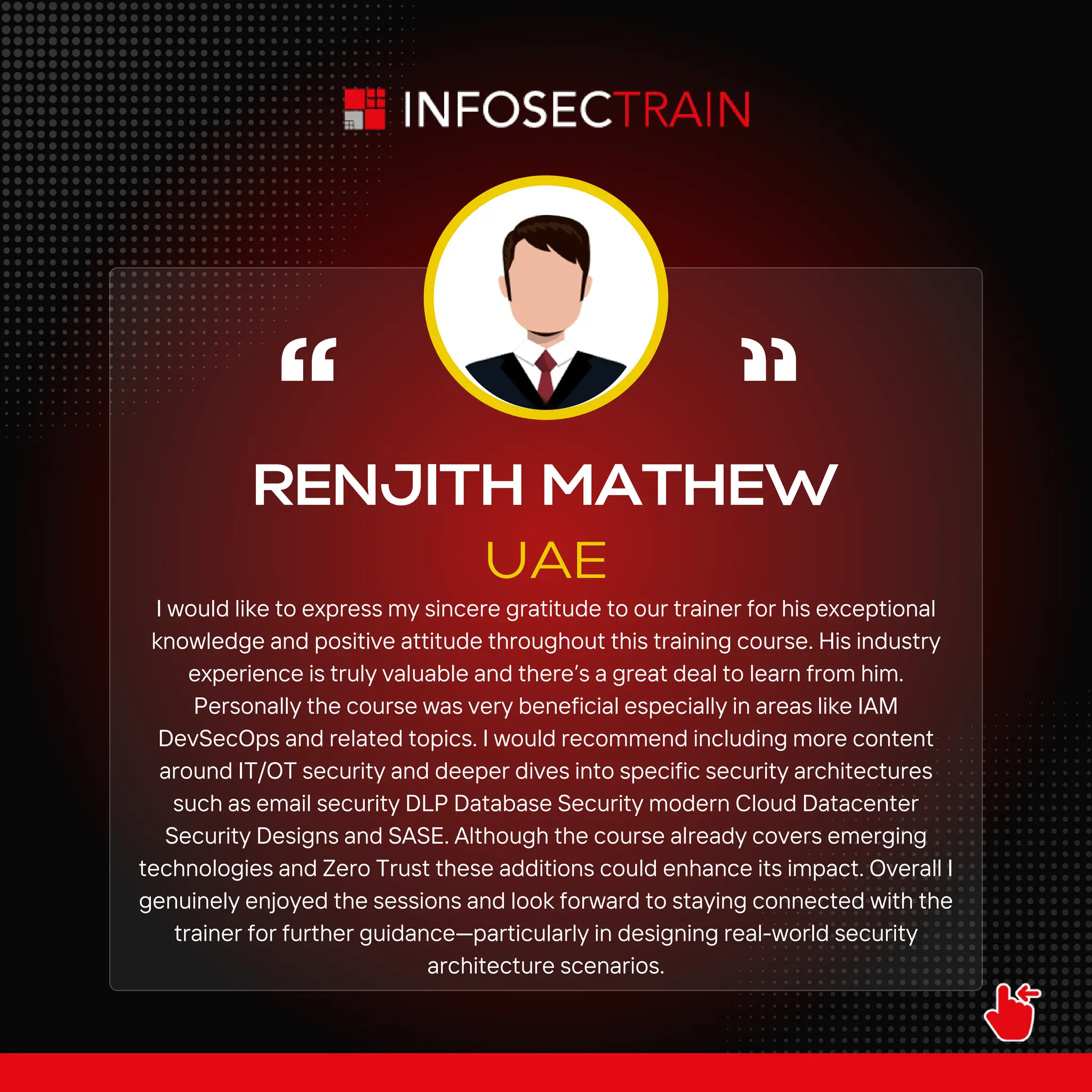 RENJITH MATHEW
UAE
I would like to express my sincere gratitude to our trainer for his exceptional
knowledge and positive attitude throughout this training course. His industry
experience is truly valuable and there’s a great deal to learn from him.
Personally the course was very beneficial especially in areas like IAM
DevSecOps and related topics. I would recommend including more content
around IT/OT security and deeper dives into specific security architectures
such as email security DLP Database Security modern Cloud Datacenter
Security Designs and SASE. Although the course already covers emerging
technologies and Zero Trust these additions could enhance its impact. Overall I
genuinely enjoyed the sessions and look forward to staying connected with the
trainer for further guidance—particularly in designing real-world security
architecture scenarios.
 
