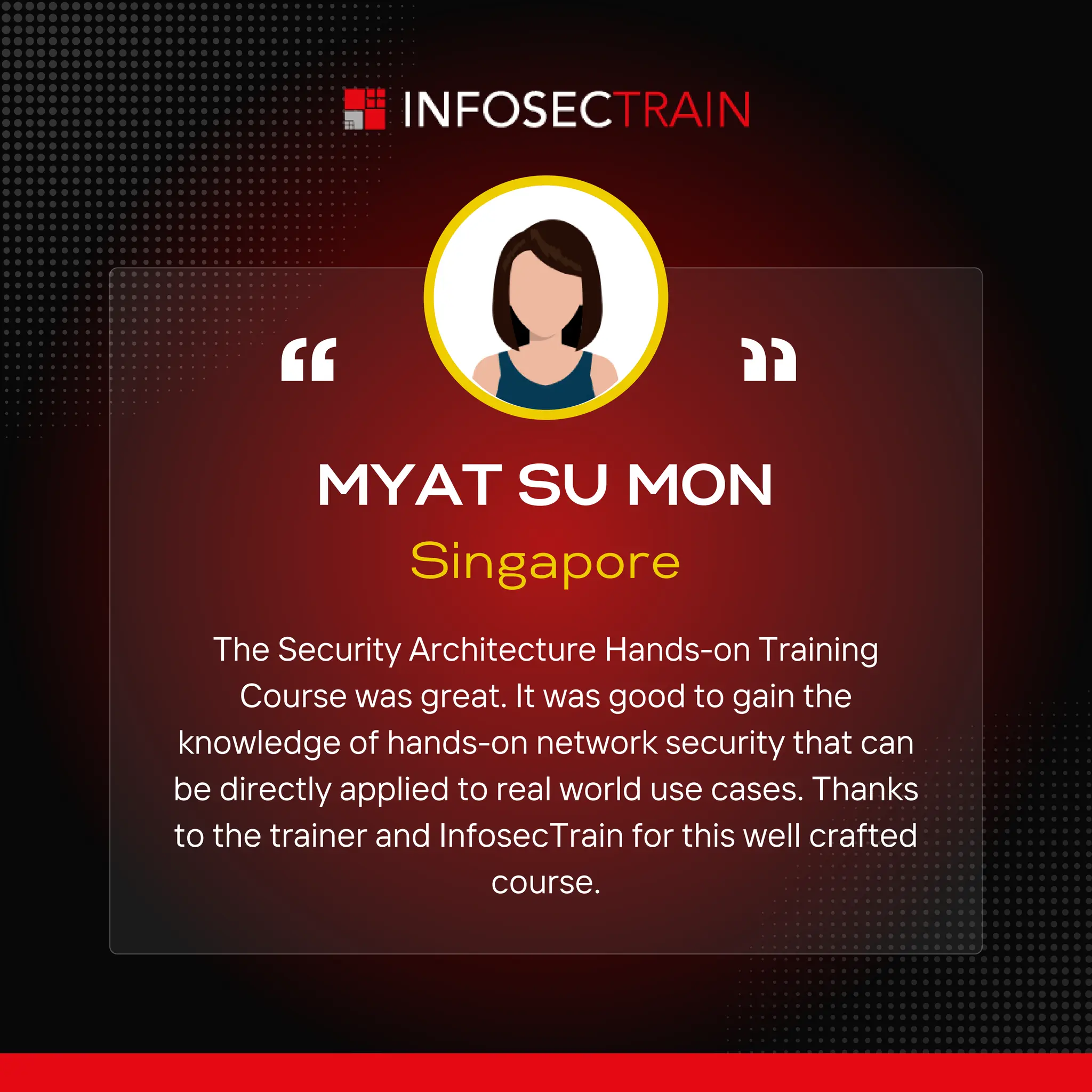 MYAT SU MON
Singapore
The Security Architecture Hands-on Training
Course was great. It was good to gain the
knowledge of hands-on network security that can
be directly applied to real world use cases. Thanks
to the trainer and InfosecTrain for this well crafted
course.
 