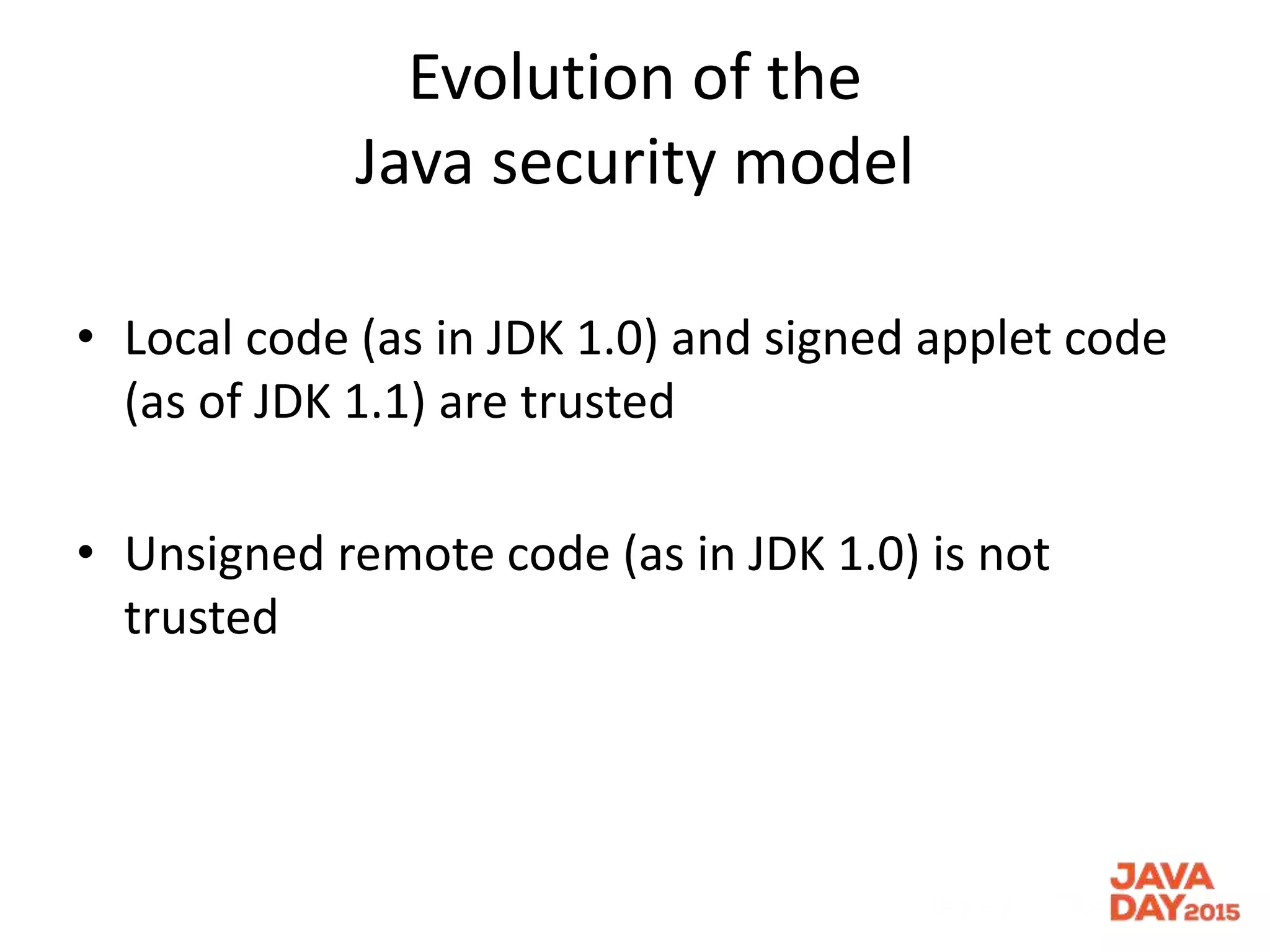 Evolution of the
Java security model
• Local code (as in JDK 1.0) and signed applet code
(as of JDK 1.1) are trusted
• Unsigned remote code (as in JDK 1.0) is not
trusted
 