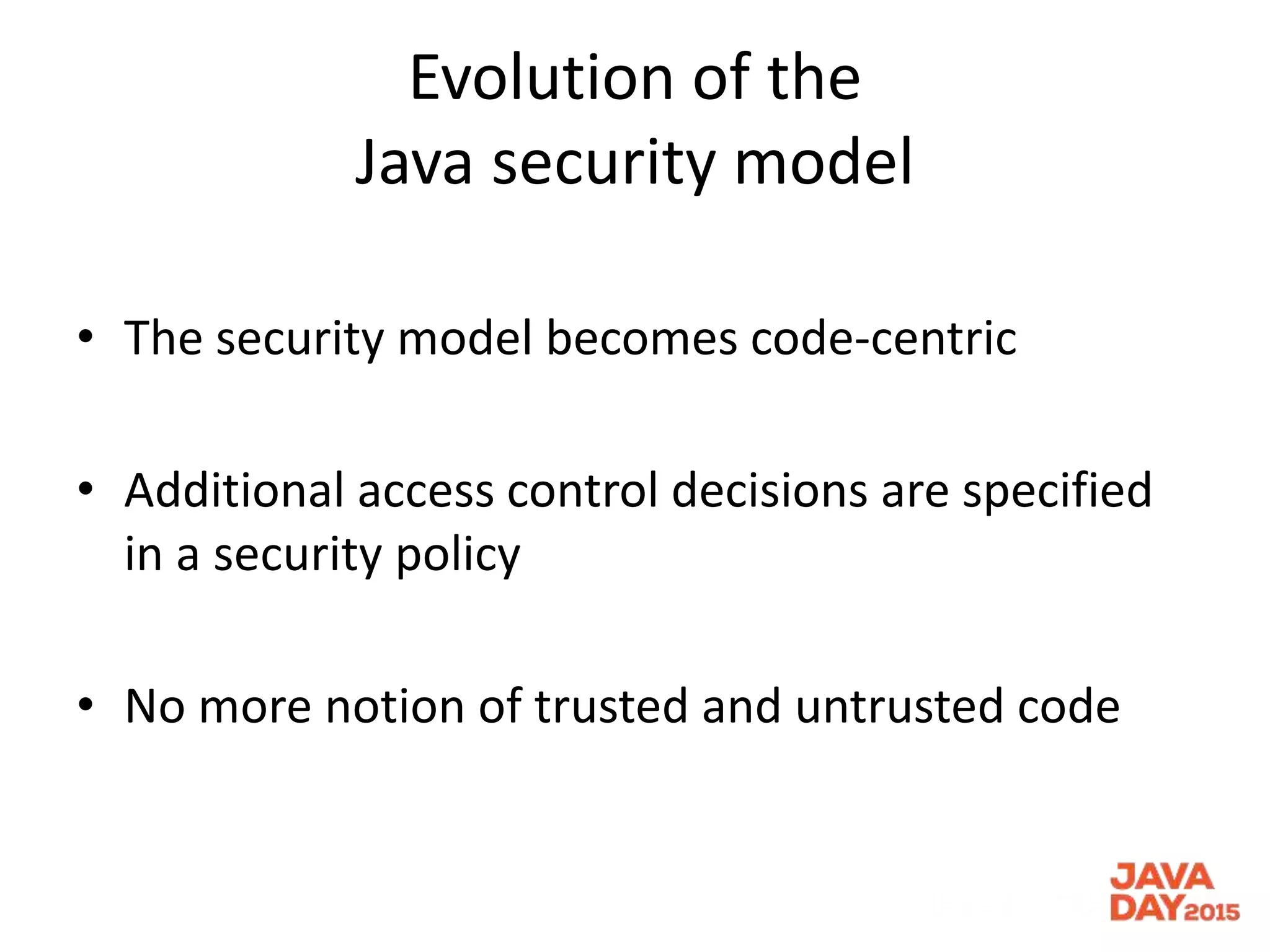 Evolution of the
Java security model
• The security model becomes code-centric
• Additional access control decisions are specified
in a security policy
• No more notion of trusted and untrusted code
 