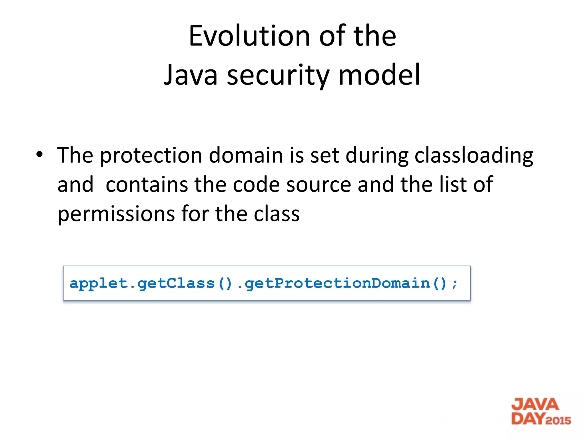 Evolution of the
Java security model
• The protection domain is set during classloading
and contains the code source and the list of
permissions for the class
applet.getClass().getProtectionDomain();
 