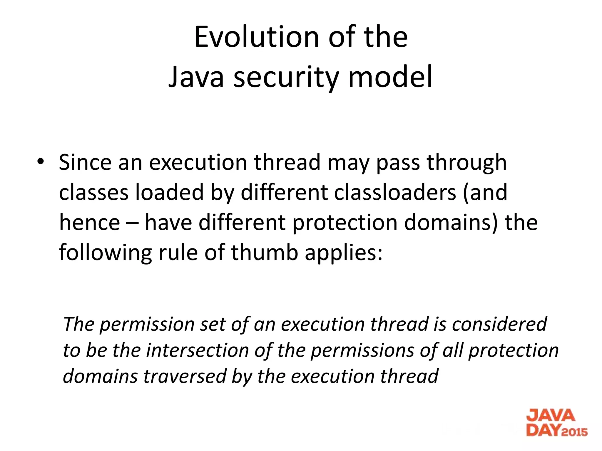 Evolution of the
Java security model
• Since an execution thread may pass through
classes loaded by different classloaders (and
hence – have different protection domains) the
following rule of thumb applies:
The permission set of an execution thread is considered
to be the intersection of the permissions of all protection
domains traversed by the execution thread
 