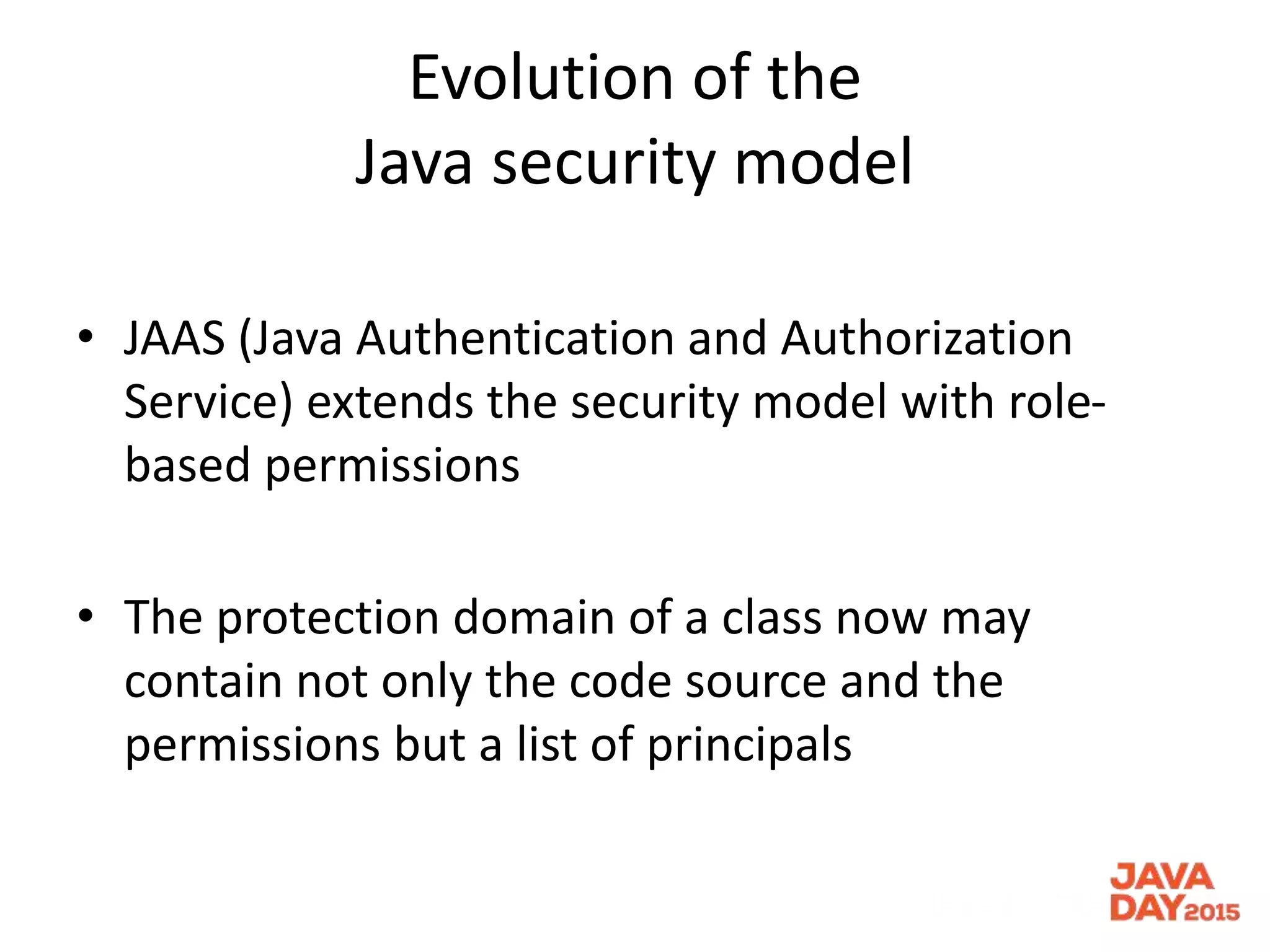 Evolution of the
Java security model
• JAAS (Java Authentication and Authorization
Service) extends the security model with role-
based permissions
• The protection domain of a class now may
contain not only the code source and the
permissions but a list of principals
 